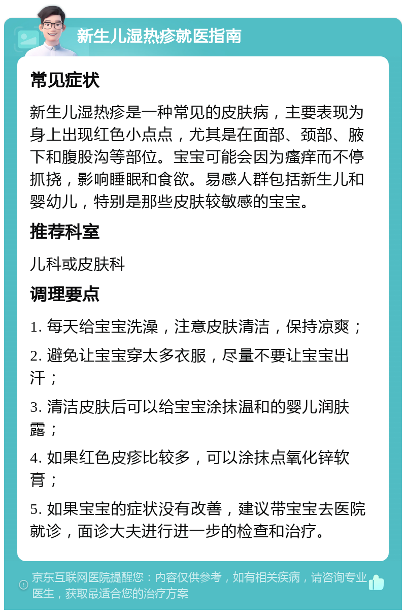 新生儿湿热疹就医指南 常见症状 新生儿湿热疹是一种常见的皮肤病，主要表现为身上出现红色小点点，尤其是在面部、颈部、腋下和腹股沟等部位。宝宝可能会因为瘙痒而不停抓挠，影响睡眠和食欲。易感人群包括新生儿和婴幼儿，特别是那些皮肤较敏感的宝宝。 推荐科室 儿科或皮肤科 调理要点 1. 每天给宝宝洗澡，注意皮肤清洁，保持凉爽； 2. 避免让宝宝穿太多衣服，尽量不要让宝宝出汗； 3. 清洁皮肤后可以给宝宝涂抹温和的婴儿润肤露； 4. 如果红色皮疹比较多，可以涂抹点氧化锌软膏； 5. 如果宝宝的症状没有改善，建议带宝宝去医院就诊，面诊大夫进行进一步的检查和治疗。