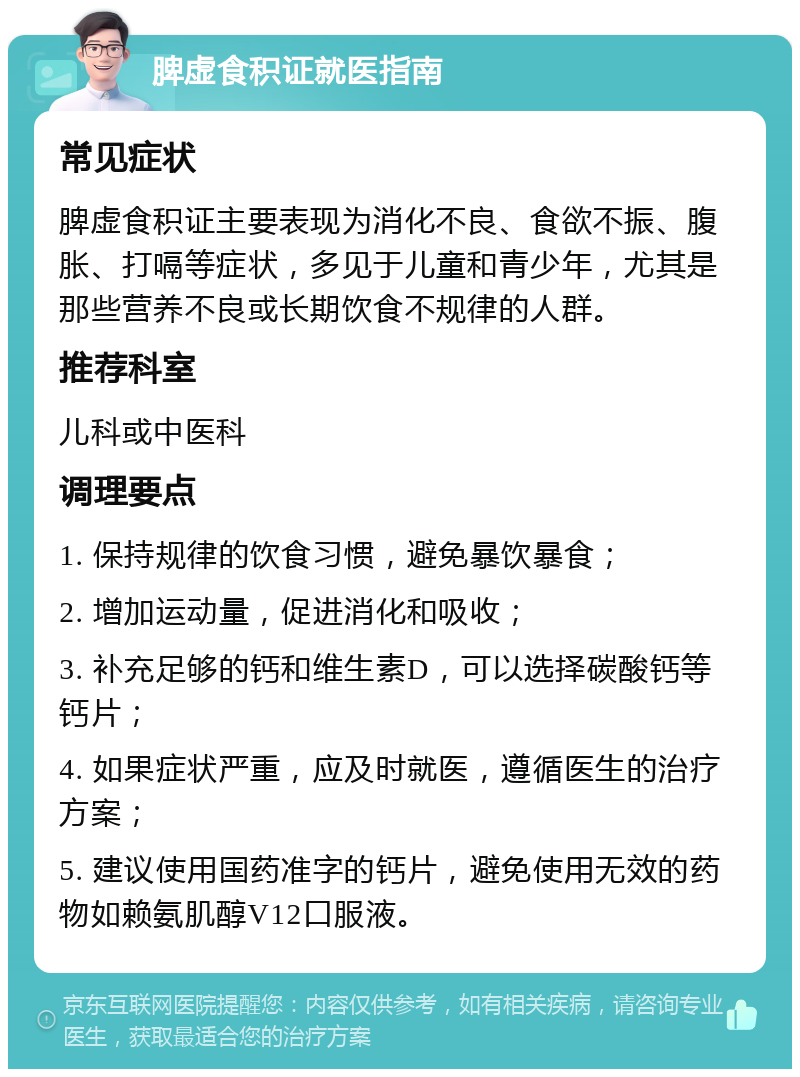 脾虚食积证就医指南 常见症状 脾虚食积证主要表现为消化不良、食欲不振、腹胀、打嗝等症状，多见于儿童和青少年，尤其是那些营养不良或长期饮食不规律的人群。 推荐科室 儿科或中医科 调理要点 1. 保持规律的饮食习惯，避免暴饮暴食； 2. 增加运动量，促进消化和吸收； 3. 补充足够的钙和维生素D，可以选择碳酸钙等钙片； 4. 如果症状严重，应及时就医，遵循医生的治疗方案； 5. 建议使用国药准字的钙片，避免使用无效的药物如赖氨肌醇V12口服液。