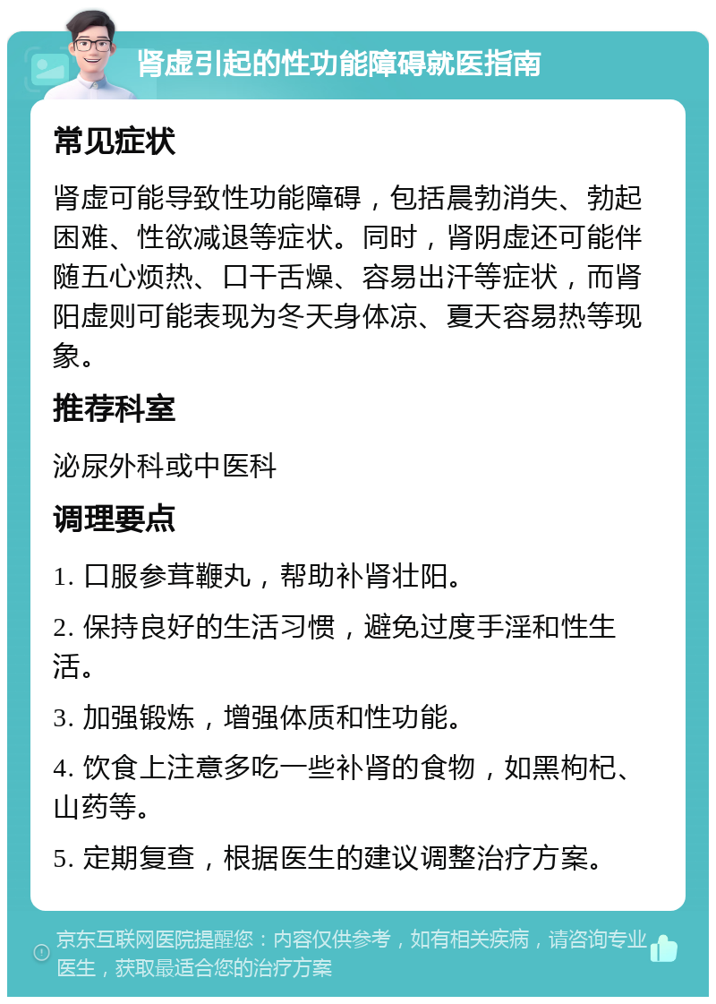 肾虚引起的性功能障碍就医指南 常见症状 肾虚可能导致性功能障碍，包括晨勃消失、勃起困难、性欲减退等症状。同时，肾阴虚还可能伴随五心烦热、口干舌燥、容易出汗等症状，而肾阳虚则可能表现为冬天身体凉、夏天容易热等现象。 推荐科室 泌尿外科或中医科 调理要点 1. 口服参茸鞭丸，帮助补肾壮阳。 2. 保持良好的生活习惯，避免过度手淫和性生活。 3. 加强锻炼，增强体质和性功能。 4. 饮食上注意多吃一些补肾的食物，如黑枸杞、山药等。 5. 定期复查，根据医生的建议调整治疗方案。