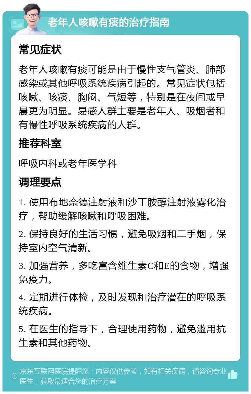 老年人咳嗽有痰的治疗指南 常见症状 老年人咳嗽有痰可能是由于慢性支气管炎、肺部感染或其他呼吸系统疾病引起的。常见症状包括咳嗽、咳痰、胸闷、气短等，特别是在夜间或早晨更为明显。易感人群主要是老年人、吸烟者和有慢性呼吸系统疾病的人群。 推荐科室 呼吸内科或老年医学科 调理要点 1. 使用布地奈德注射液和沙丁胺醇注射液雾化治疗，帮助缓解咳嗽和呼吸困难。 2. 保持良好的生活习惯，避免吸烟和二手烟，保持室内空气清新。 3. 加强营养，多吃富含维生素C和E的食物，增强免疫力。 4. 定期进行体检，及时发现和治疗潜在的呼吸系统疾病。 5. 在医生的指导下，合理使用药物，避免滥用抗生素和其他药物。