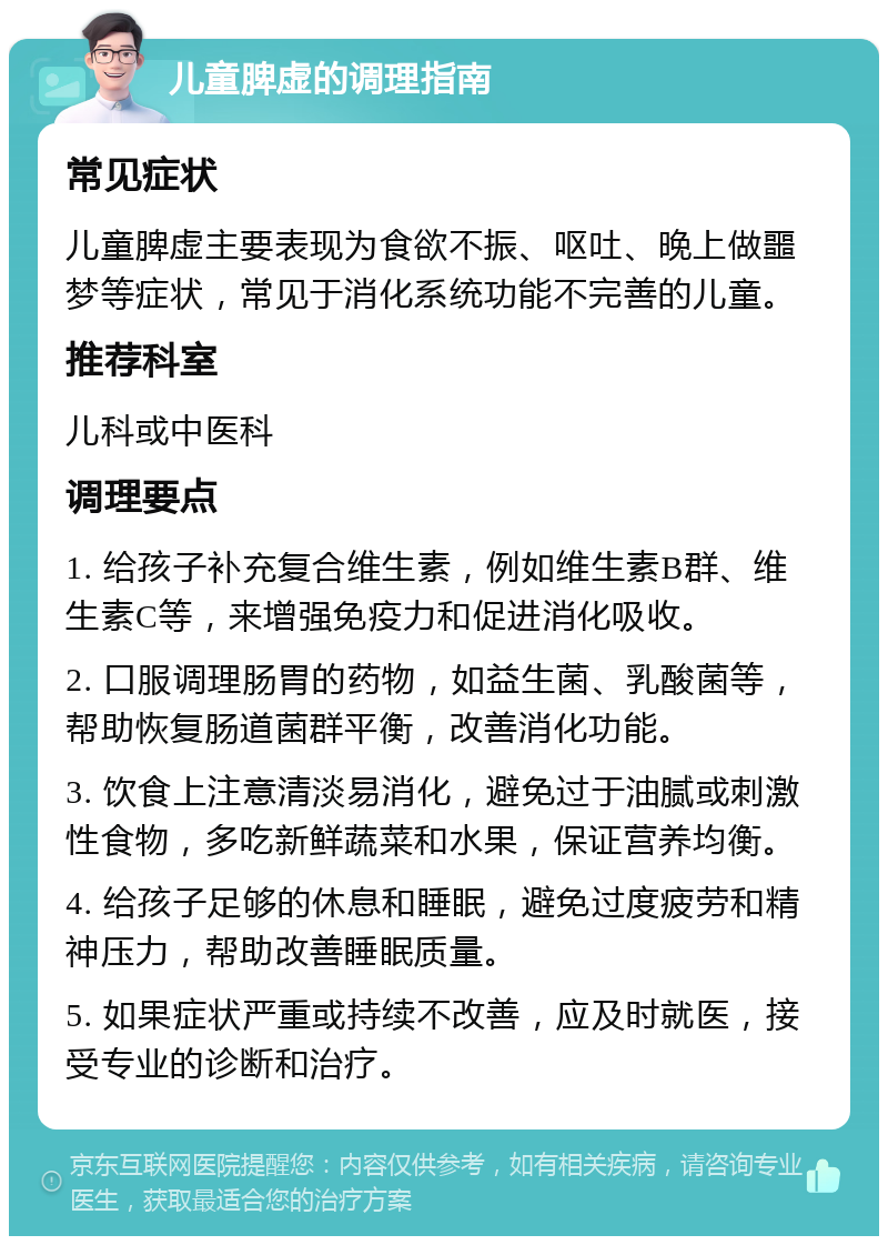 儿童脾虚的调理指南 常见症状 儿童脾虚主要表现为食欲不振、呕吐、晚上做噩梦等症状，常见于消化系统功能不完善的儿童。 推荐科室 儿科或中医科 调理要点 1. 给孩子补充复合维生素，例如维生素B群、维生素C等，来增强免疫力和促进消化吸收。 2. 口服调理肠胃的药物，如益生菌、乳酸菌等，帮助恢复肠道菌群平衡，改善消化功能。 3. 饮食上注意清淡易消化，避免过于油腻或刺激性食物，多吃新鲜蔬菜和水果，保证营养均衡。 4. 给孩子足够的休息和睡眠，避免过度疲劳和精神压力，帮助改善睡眠质量。 5. 如果症状严重或持续不改善，应及时就医，接受专业的诊断和治疗。