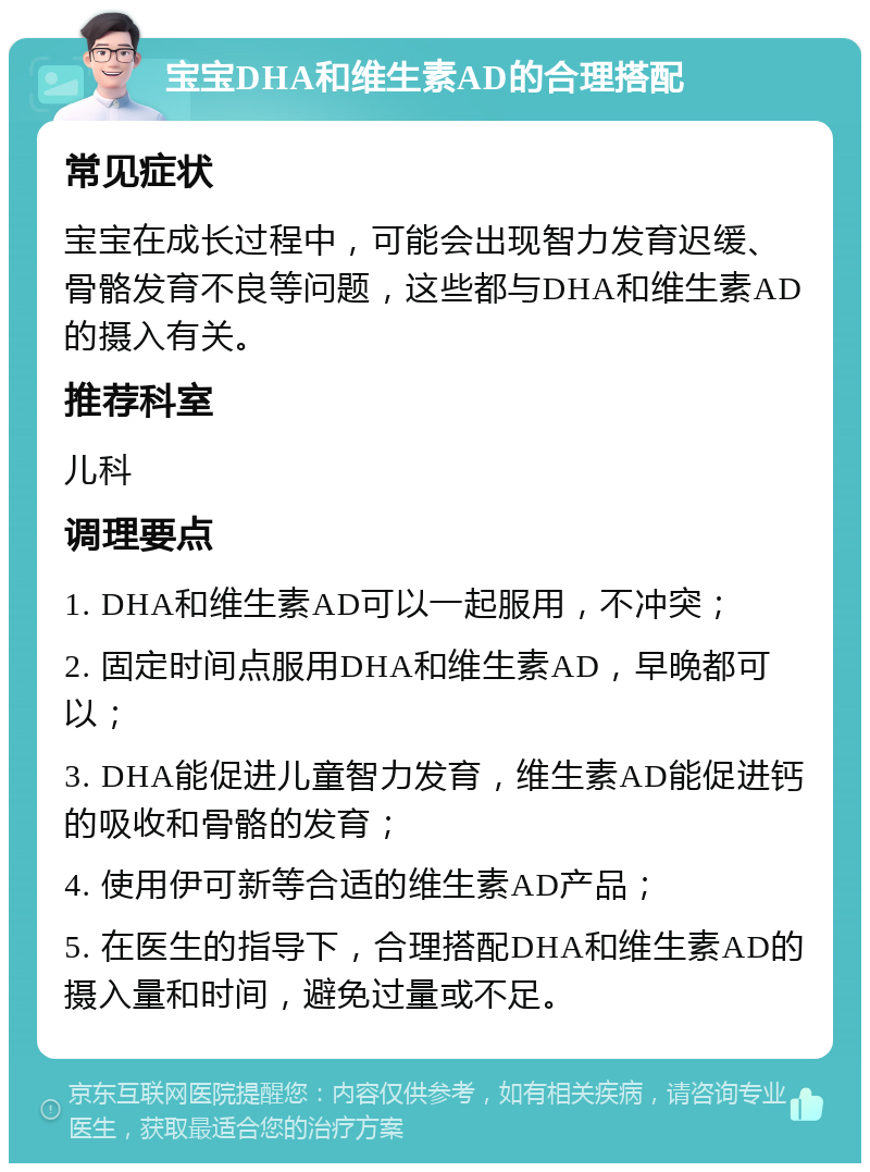 宝宝DHA和维生素AD的合理搭配 常见症状 宝宝在成长过程中，可能会出现智力发育迟缓、骨骼发育不良等问题，这些都与DHA和维生素AD的摄入有关。 推荐科室 儿科 调理要点 1. DHA和维生素AD可以一起服用，不冲突； 2. 固定时间点服用DHA和维生素AD，早晚都可以； 3. DHA能促进儿童智力发育，维生素AD能促进钙的吸收和骨骼的发育； 4. 使用伊可新等合适的维生素AD产品； 5. 在医生的指导下，合理搭配DHA和维生素AD的摄入量和时间，避免过量或不足。