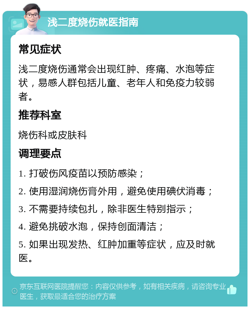 浅二度烧伤就医指南 常见症状 浅二度烧伤通常会出现红肿、疼痛、水泡等症状，易感人群包括儿童、老年人和免疫力较弱者。 推荐科室 烧伤科或皮肤科 调理要点 1. 打破伤风疫苗以预防感染； 2. 使用湿润烧伤膏外用，避免使用碘伏消毒； 3. 不需要持续包扎，除非医生特别指示； 4. 避免挑破水泡，保持创面清洁； 5. 如果出现发热、红肿加重等症状，应及时就医。