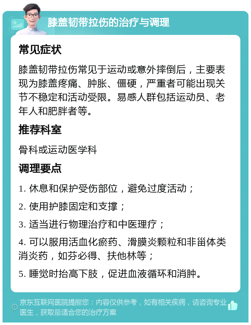 膝盖韧带拉伤的治疗与调理 常见症状 膝盖韧带拉伤常见于运动或意外摔倒后，主要表现为膝盖疼痛、肿胀、僵硬，严重者可能出现关节不稳定和活动受限。易感人群包括运动员、老年人和肥胖者等。 推荐科室 骨科或运动医学科 调理要点 1. 休息和保护受伤部位，避免过度活动； 2. 使用护膝固定和支撑； 3. 适当进行物理治疗和中医理疗； 4. 可以服用活血化瘀药、滑膜炎颗粒和非甾体类消炎药，如芬必得、扶他林等； 5. 睡觉时抬高下肢，促进血液循环和消肿。