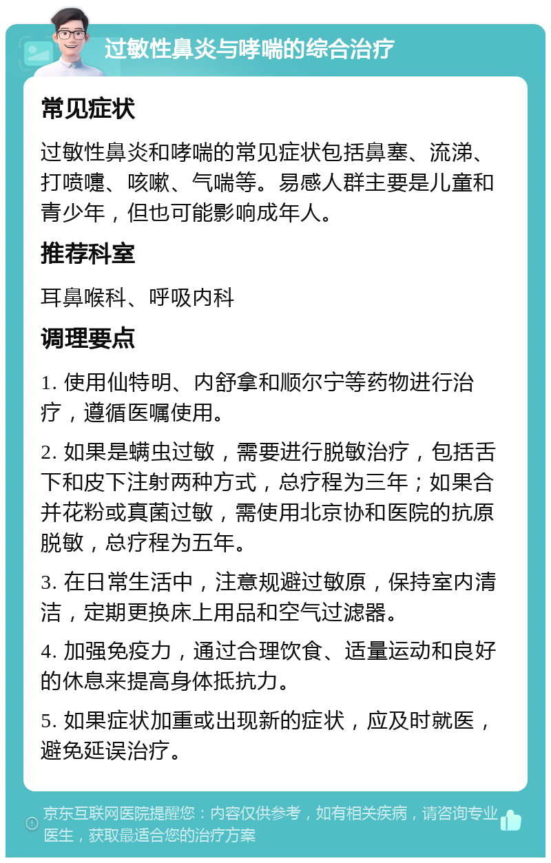 过敏性鼻炎与哮喘的综合治疗 常见症状 过敏性鼻炎和哮喘的常见症状包括鼻塞、流涕、打喷嚏、咳嗽、气喘等。易感人群主要是儿童和青少年，但也可能影响成年人。 推荐科室 耳鼻喉科、呼吸内科 调理要点 1. 使用仙特明、内舒拿和顺尔宁等药物进行治疗，遵循医嘱使用。 2. 如果是螨虫过敏，需要进行脱敏治疗，包括舌下和皮下注射两种方式，总疗程为三年；如果合并花粉或真菌过敏，需使用北京协和医院的抗原脱敏，总疗程为五年。 3. 在日常生活中，注意规避过敏原，保持室内清洁，定期更换床上用品和空气过滤器。 4. 加强免疫力，通过合理饮食、适量运动和良好的休息来提高身体抵抗力。 5. 如果症状加重或出现新的症状，应及时就医，避免延误治疗。