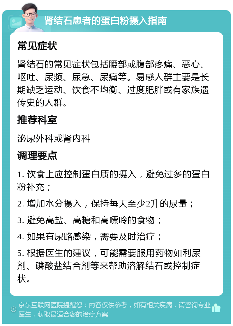 肾结石患者的蛋白粉摄入指南 常见症状 肾结石的常见症状包括腰部或腹部疼痛、恶心、呕吐、尿频、尿急、尿痛等。易感人群主要是长期缺乏运动、饮食不均衡、过度肥胖或有家族遗传史的人群。 推荐科室 泌尿外科或肾内科 调理要点 1. 饮食上应控制蛋白质的摄入，避免过多的蛋白粉补充； 2. 增加水分摄入，保持每天至少2升的尿量； 3. 避免高盐、高糖和高嘌呤的食物； 4. 如果有尿路感染，需要及时治疗； 5. 根据医生的建议，可能需要服用药物如利尿剂、磷酸盐结合剂等来帮助溶解结石或控制症状。