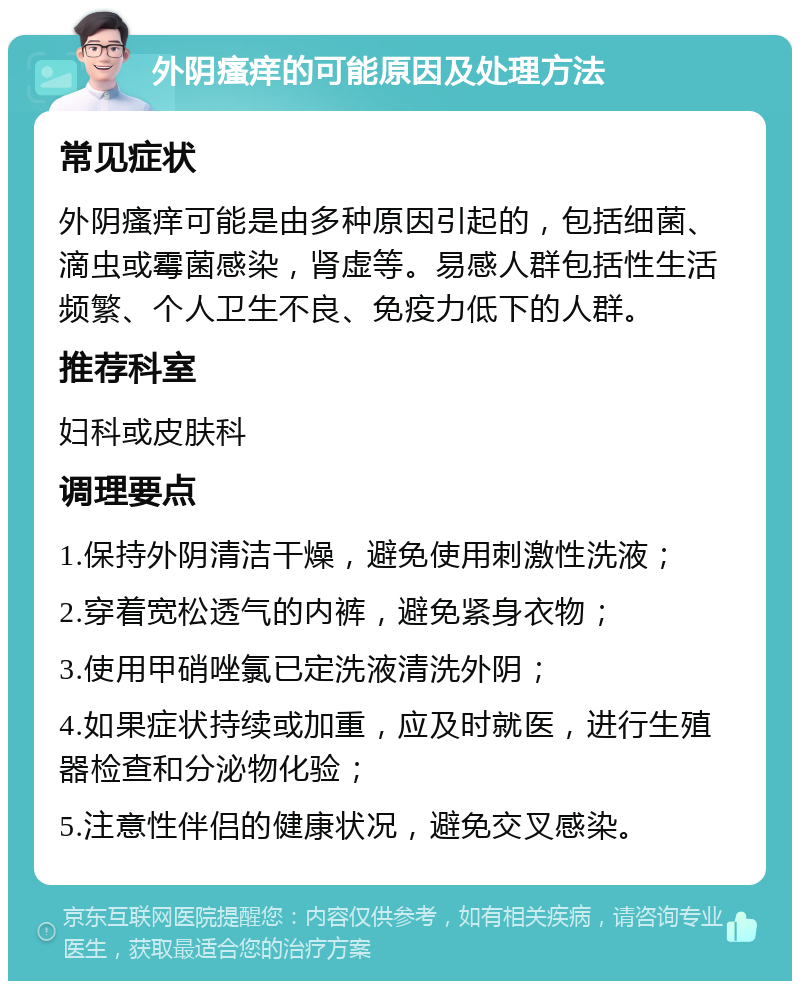 外阴瘙痒的可能原因及处理方法 常见症状 外阴瘙痒可能是由多种原因引起的，包括细菌、滴虫或霉菌感染，肾虚等。易感人群包括性生活频繁、个人卫生不良、免疫力低下的人群。 推荐科室 妇科或皮肤科 调理要点 1.保持外阴清洁干燥，避免使用刺激性洗液； 2.穿着宽松透气的内裤，避免紧身衣物； 3.使用甲硝唑氯已定洗液清洗外阴； 4.如果症状持续或加重，应及时就医，进行生殖器检查和分泌物化验； 5.注意性伴侣的健康状况，避免交叉感染。