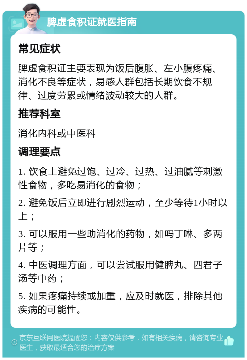 脾虚食积证就医指南 常见症状 脾虚食积证主要表现为饭后腹胀、左小腹疼痛、消化不良等症状，易感人群包括长期饮食不规律、过度劳累或情绪波动较大的人群。 推荐科室 消化内科或中医科 调理要点 1. 饮食上避免过饱、过冷、过热、过油腻等刺激性食物，多吃易消化的食物； 2. 避免饭后立即进行剧烈运动，至少等待1小时以上； 3. 可以服用一些助消化的药物，如吗丁啉、多两片等； 4. 中医调理方面，可以尝试服用健脾丸、四君子汤等中药； 5. 如果疼痛持续或加重，应及时就医，排除其他疾病的可能性。