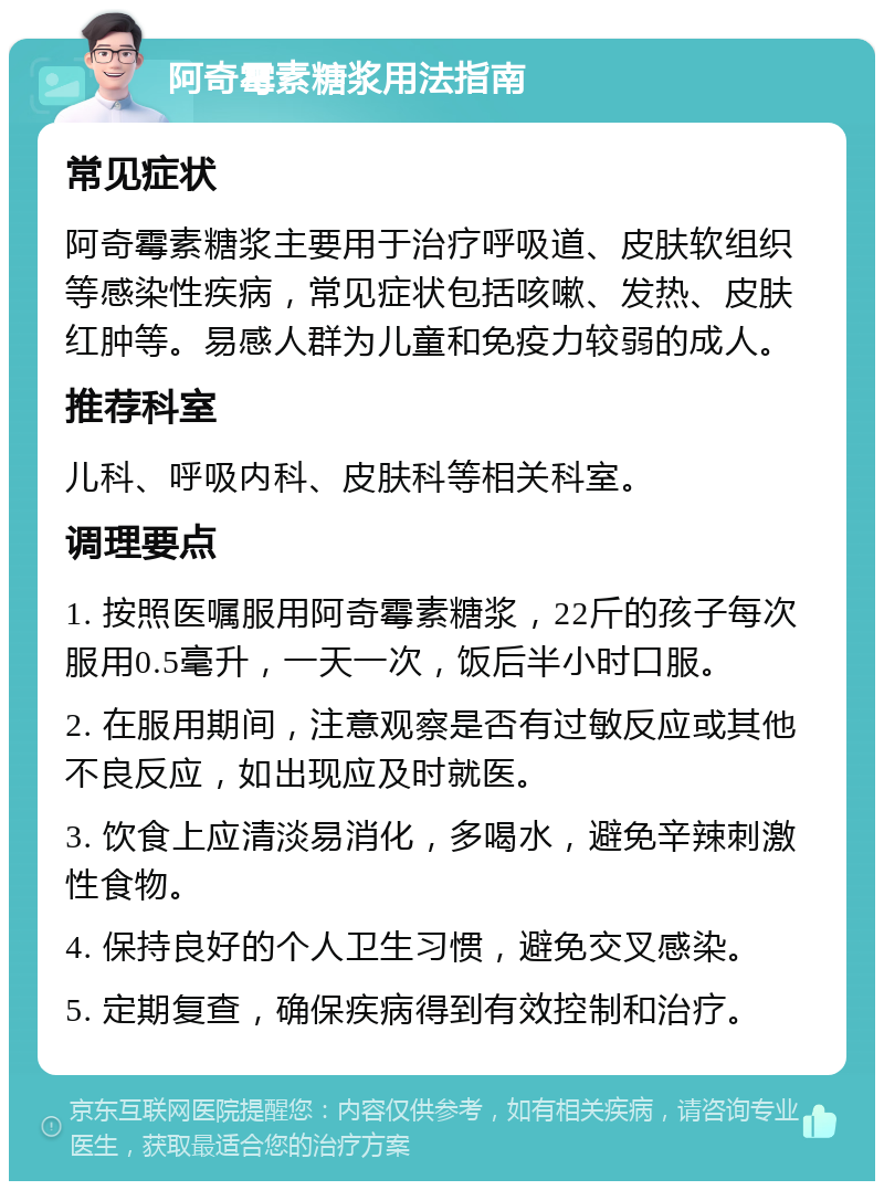 阿奇霉素糖浆用法指南 常见症状 阿奇霉素糖浆主要用于治疗呼吸道、皮肤软组织等感染性疾病，常见症状包括咳嗽、发热、皮肤红肿等。易感人群为儿童和免疫力较弱的成人。 推荐科室 儿科、呼吸内科、皮肤科等相关科室。 调理要点 1. 按照医嘱服用阿奇霉素糖浆，22斤的孩子每次服用0.5毫升，一天一次，饭后半小时口服。 2. 在服用期间，注意观察是否有过敏反应或其他不良反应，如出现应及时就医。 3. 饮食上应清淡易消化，多喝水，避免辛辣刺激性食物。 4. 保持良好的个人卫生习惯，避免交叉感染。 5. 定期复查，确保疾病得到有效控制和治疗。