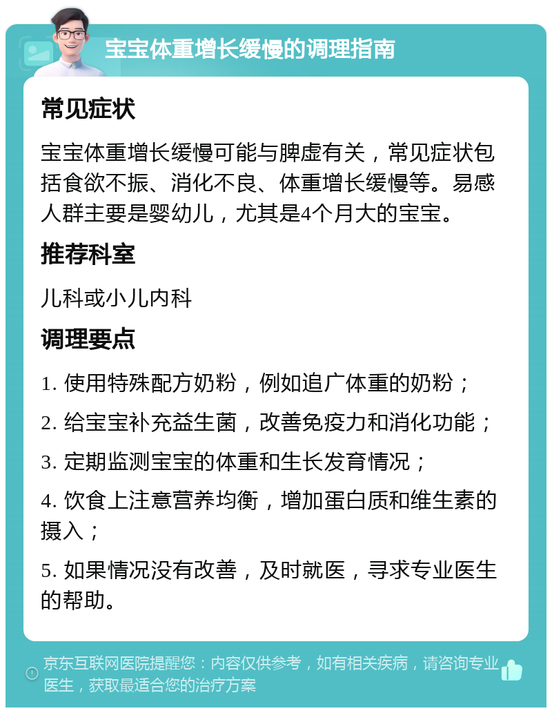 宝宝体重增长缓慢的调理指南 常见症状 宝宝体重增长缓慢可能与脾虚有关，常见症状包括食欲不振、消化不良、体重增长缓慢等。易感人群主要是婴幼儿，尤其是4个月大的宝宝。 推荐科室 儿科或小儿内科 调理要点 1. 使用特殊配方奶粉，例如追广体重的奶粉； 2. 给宝宝补充益生菌，改善免疫力和消化功能； 3. 定期监测宝宝的体重和生长发育情况； 4. 饮食上注意营养均衡，增加蛋白质和维生素的摄入； 5. 如果情况没有改善，及时就医，寻求专业医生的帮助。