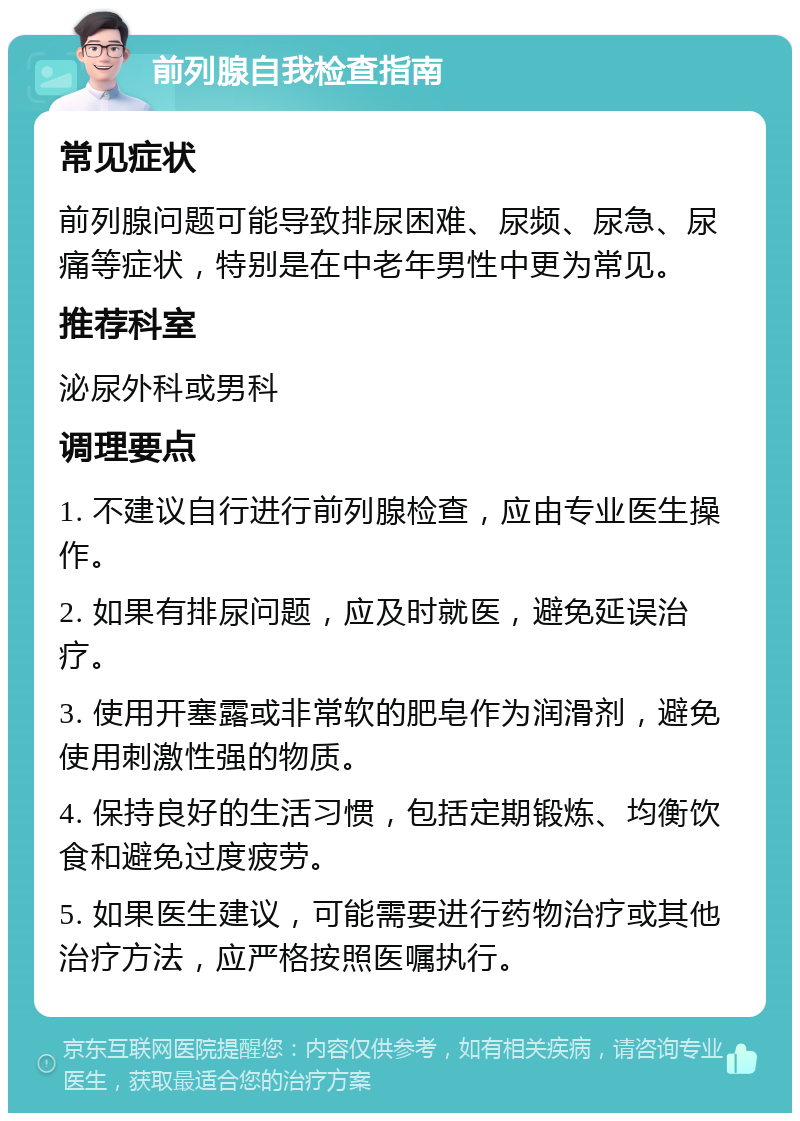 前列腺自我检查指南 常见症状 前列腺问题可能导致排尿困难、尿频、尿急、尿痛等症状，特别是在中老年男性中更为常见。 推荐科室 泌尿外科或男科 调理要点 1. 不建议自行进行前列腺检查，应由专业医生操作。 2. 如果有排尿问题，应及时就医，避免延误治疗。 3. 使用开塞露或非常软的肥皂作为润滑剂，避免使用刺激性强的物质。 4. 保持良好的生活习惯，包括定期锻炼、均衡饮食和避免过度疲劳。 5. 如果医生建议，可能需要进行药物治疗或其他治疗方法，应严格按照医嘱执行。