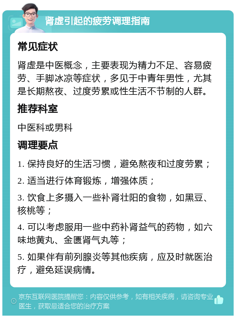 肾虚引起的疲劳调理指南 常见症状 肾虚是中医概念，主要表现为精力不足、容易疲劳、手脚冰凉等症状，多见于中青年男性，尤其是长期熬夜、过度劳累或性生活不节制的人群。 推荐科室 中医科或男科 调理要点 1. 保持良好的生活习惯，避免熬夜和过度劳累； 2. 适当进行体育锻炼，增强体质； 3. 饮食上多摄入一些补肾壮阳的食物，如黑豆、核桃等； 4. 可以考虑服用一些中药补肾益气的药物，如六味地黄丸、金匮肾气丸等； 5. 如果伴有前列腺炎等其他疾病，应及时就医治疗，避免延误病情。