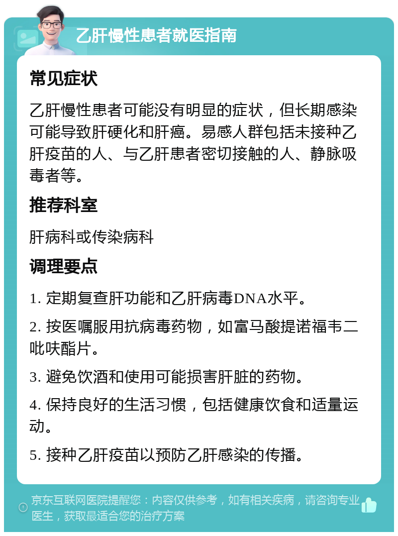 乙肝慢性患者就医指南 常见症状 乙肝慢性患者可能没有明显的症状，但长期感染可能导致肝硬化和肝癌。易感人群包括未接种乙肝疫苗的人、与乙肝患者密切接触的人、静脉吸毒者等。 推荐科室 肝病科或传染病科 调理要点 1. 定期复查肝功能和乙肝病毒DNA水平。 2. 按医嘱服用抗病毒药物，如富马酸提诺福韦二吡呋酯片。 3. 避免饮酒和使用可能损害肝脏的药物。 4. 保持良好的生活习惯，包括健康饮食和适量运动。 5. 接种乙肝疫苗以预防乙肝感染的传播。