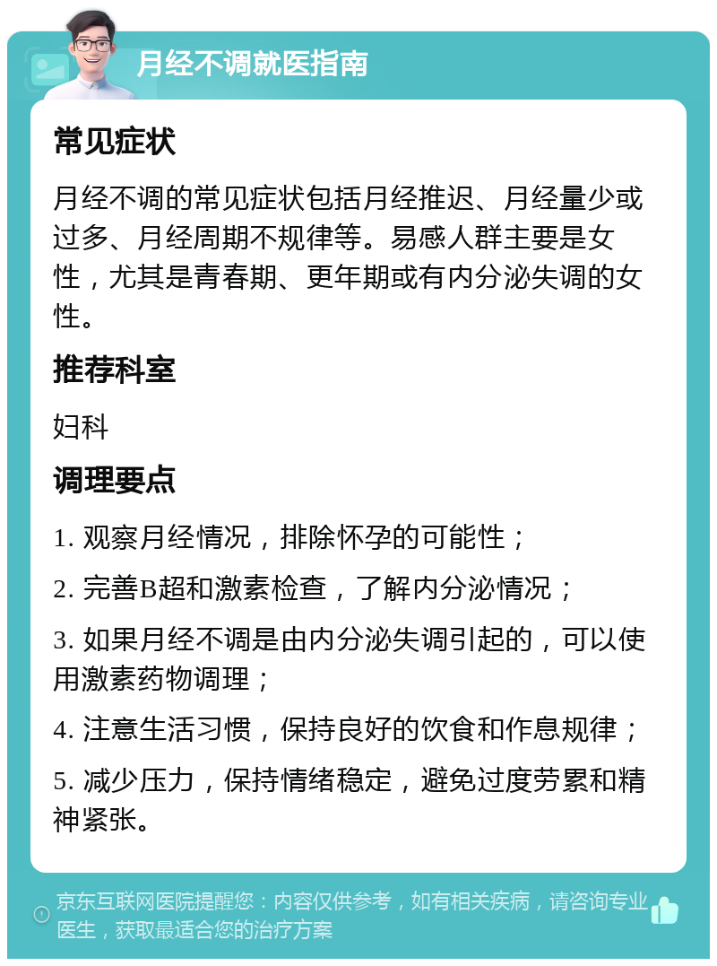 月经不调就医指南 常见症状 月经不调的常见症状包括月经推迟、月经量少或过多、月经周期不规律等。易感人群主要是女性，尤其是青春期、更年期或有内分泌失调的女性。 推荐科室 妇科 调理要点 1. 观察月经情况，排除怀孕的可能性； 2. 完善B超和激素检查，了解内分泌情况； 3. 如果月经不调是由内分泌失调引起的，可以使用激素药物调理； 4. 注意生活习惯，保持良好的饮食和作息规律； 5. 减少压力，保持情绪稳定，避免过度劳累和精神紧张。