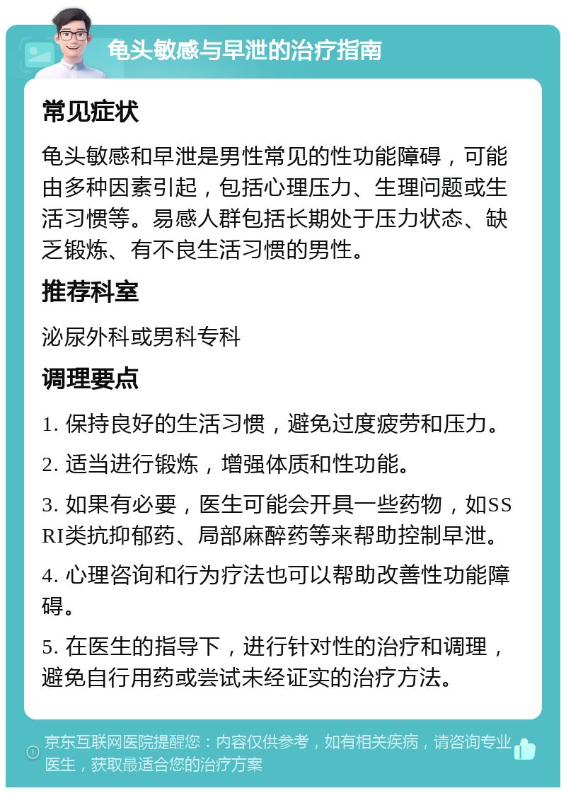 龟头敏感与早泄的治疗指南 常见症状 龟头敏感和早泄是男性常见的性功能障碍，可能由多种因素引起，包括心理压力、生理问题或生活习惯等。易感人群包括长期处于压力状态、缺乏锻炼、有不良生活习惯的男性。 推荐科室 泌尿外科或男科专科 调理要点 1. 保持良好的生活习惯，避免过度疲劳和压力。 2. 适当进行锻炼，增强体质和性功能。 3. 如果有必要，医生可能会开具一些药物，如SSRI类抗抑郁药、局部麻醉药等来帮助控制早泄。 4. 心理咨询和行为疗法也可以帮助改善性功能障碍。 5. 在医生的指导下，进行针对性的治疗和调理，避免自行用药或尝试未经证实的治疗方法。