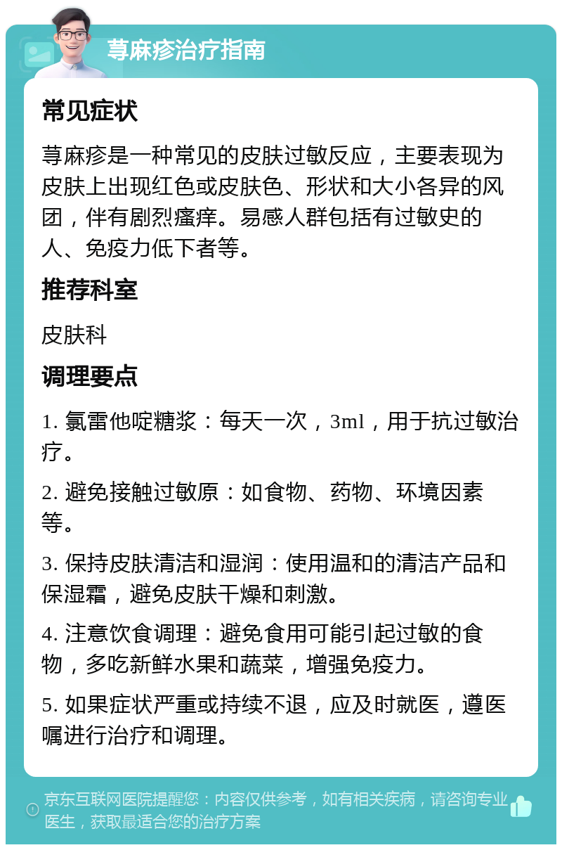 荨麻疹治疗指南 常见症状 荨麻疹是一种常见的皮肤过敏反应，主要表现为皮肤上出现红色或皮肤色、形状和大小各异的风团，伴有剧烈瘙痒。易感人群包括有过敏史的人、免疫力低下者等。 推荐科室 皮肤科 调理要点 1. 氯雷他啶糖浆：每天一次，3ml，用于抗过敏治疗。 2. 避免接触过敏原：如食物、药物、环境因素等。 3. 保持皮肤清洁和湿润：使用温和的清洁产品和保湿霜，避免皮肤干燥和刺激。 4. 注意饮食调理：避免食用可能引起过敏的食物，多吃新鲜水果和蔬菜，增强免疫力。 5. 如果症状严重或持续不退，应及时就医，遵医嘱进行治疗和调理。