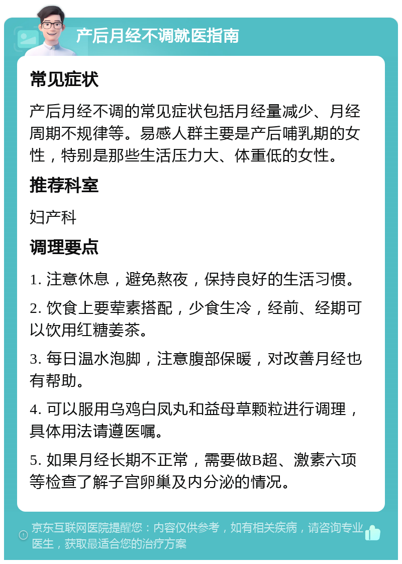 产后月经不调就医指南 常见症状 产后月经不调的常见症状包括月经量减少、月经周期不规律等。易感人群主要是产后哺乳期的女性，特别是那些生活压力大、体重低的女性。 推荐科室 妇产科 调理要点 1. 注意休息，避免熬夜，保持良好的生活习惯。 2. 饮食上要荤素搭配，少食生冷，经前、经期可以饮用红糖姜茶。 3. 每日温水泡脚，注意腹部保暖，对改善月经也有帮助。 4. 可以服用乌鸡白凤丸和益母草颗粒进行调理，具体用法请遵医嘱。 5. 如果月经长期不正常，需要做B超、激素六项等检查了解子宫卵巢及内分泌的情况。