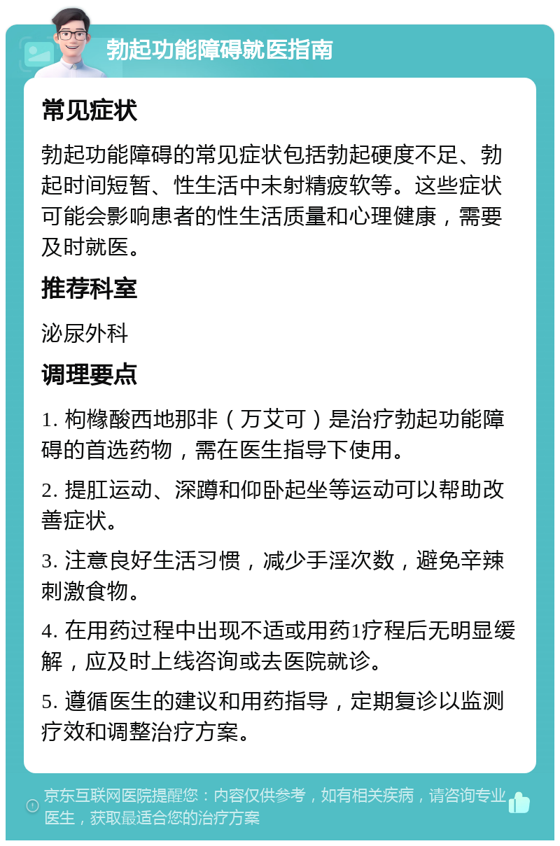 勃起功能障碍就医指南 常见症状 勃起功能障碍的常见症状包括勃起硬度不足、勃起时间短暂、性生活中未射精疲软等。这些症状可能会影响患者的性生活质量和心理健康，需要及时就医。 推荐科室 泌尿外科 调理要点 1. 枸橼酸西地那非（万艾可）是治疗勃起功能障碍的首选药物，需在医生指导下使用。 2. 提肛运动、深蹲和仰卧起坐等运动可以帮助改善症状。 3. 注意良好生活习惯，减少手淫次数，避免辛辣刺激食物。 4. 在用药过程中出现不适或用药1疗程后无明显缓解，应及时上线咨询或去医院就诊。 5. 遵循医生的建议和用药指导，定期复诊以监测疗效和调整治疗方案。