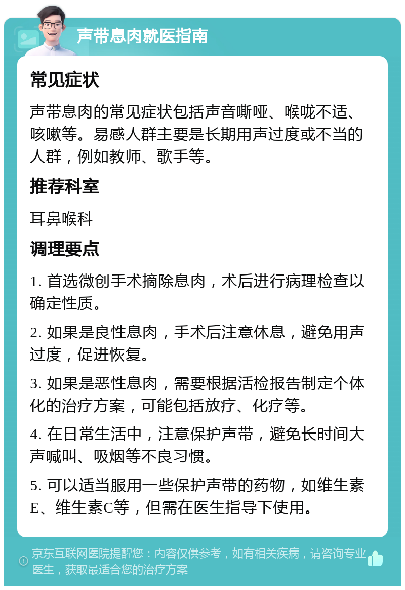 声带息肉就医指南 常见症状 声带息肉的常见症状包括声音嘶哑、喉咙不适、咳嗽等。易感人群主要是长期用声过度或不当的人群，例如教师、歌手等。 推荐科室 耳鼻喉科 调理要点 1. 首选微创手术摘除息肉，术后进行病理检查以确定性质。 2. 如果是良性息肉，手术后注意休息，避免用声过度，促进恢复。 3. 如果是恶性息肉，需要根据活检报告制定个体化的治疗方案，可能包括放疗、化疗等。 4. 在日常生活中，注意保护声带，避免长时间大声喊叫、吸烟等不良习惯。 5. 可以适当服用一些保护声带的药物，如维生素E、维生素C等，但需在医生指导下使用。