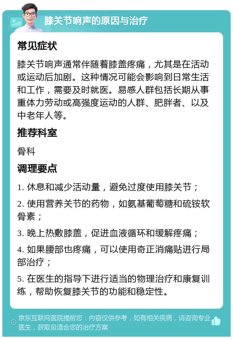 膝关节响声的原因与治疗 常见症状 膝关节响声通常伴随着膝盖疼痛，尤其是在活动或运动后加剧。这种情况可能会影响到日常生活和工作，需要及时就医。易感人群包括长期从事重体力劳动或高强度运动的人群、肥胖者、以及中老年人等。 推荐科室 骨科 调理要点 1. 休息和减少活动量，避免过度使用膝关节； 2. 使用营养关节的药物，如氨基葡萄糖和硫铵软骨素； 3. 晚上热敷膝盖，促进血液循环和缓解疼痛； 4. 如果腰部也疼痛，可以使用奇正消痛贴进行局部治疗； 5. 在医生的指导下进行适当的物理治疗和康复训练，帮助恢复膝关节的功能和稳定性。