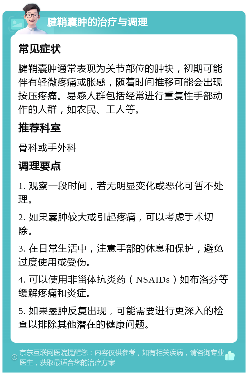 腱鞘囊肿的治疗与调理 常见症状 腱鞘囊肿通常表现为关节部位的肿块，初期可能伴有轻微疼痛或胀感，随着时间推移可能会出现按压疼痛。易感人群包括经常进行重复性手部动作的人群，如农民、工人等。 推荐科室 骨科或手外科 调理要点 1. 观察一段时间，若无明显变化或恶化可暂不处理。 2. 如果囊肿较大或引起疼痛，可以考虑手术切除。 3. 在日常生活中，注意手部的休息和保护，避免过度使用或受伤。 4. 可以使用非甾体抗炎药（NSAIDs）如布洛芬等缓解疼痛和炎症。 5. 如果囊肿反复出现，可能需要进行更深入的检查以排除其他潜在的健康问题。