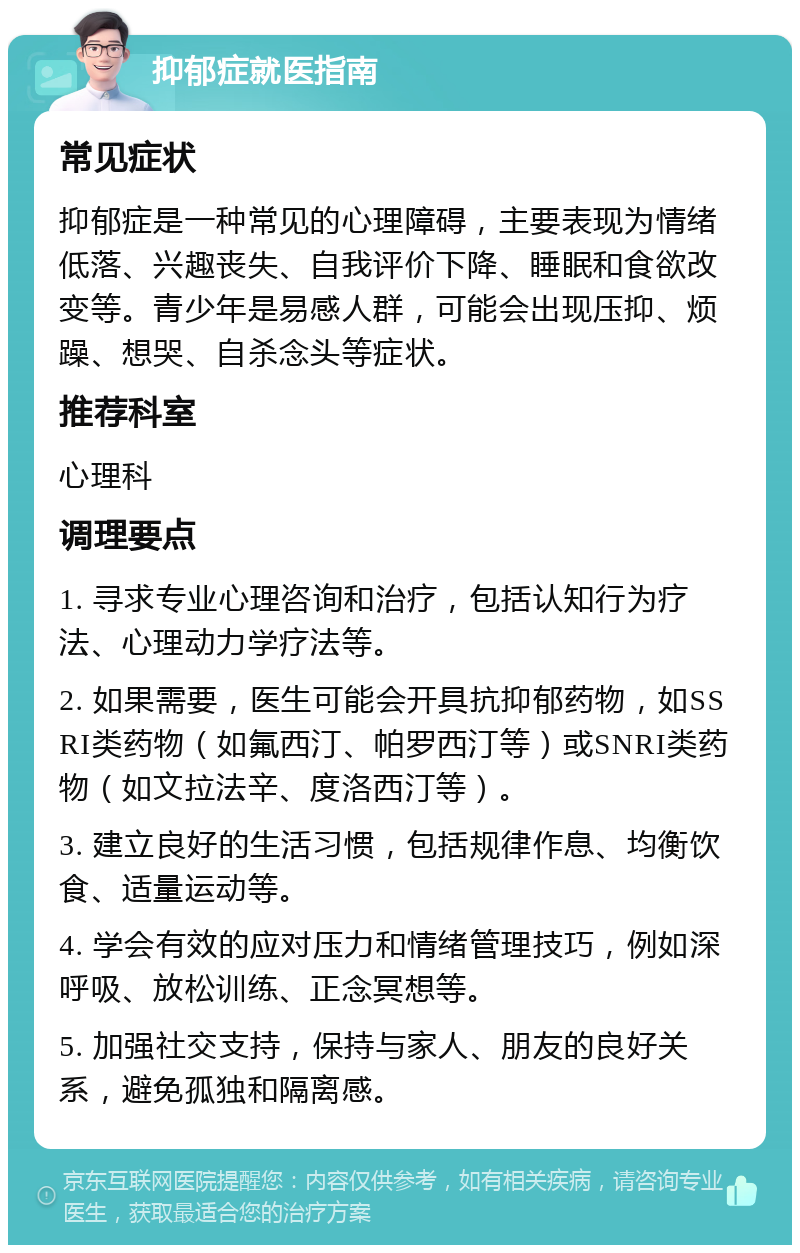 抑郁症就医指南 常见症状 抑郁症是一种常见的心理障碍，主要表现为情绪低落、兴趣丧失、自我评价下降、睡眠和食欲改变等。青少年是易感人群，可能会出现压抑、烦躁、想哭、自杀念头等症状。 推荐科室 心理科 调理要点 1. 寻求专业心理咨询和治疗，包括认知行为疗法、心理动力学疗法等。 2. 如果需要，医生可能会开具抗抑郁药物，如SSRI类药物（如氟西汀、帕罗西汀等）或SNRI类药物（如文拉法辛、度洛西汀等）。 3. 建立良好的生活习惯，包括规律作息、均衡饮食、适量运动等。 4. 学会有效的应对压力和情绪管理技巧，例如深呼吸、放松训练、正念冥想等。 5. 加强社交支持，保持与家人、朋友的良好关系，避免孤独和隔离感。