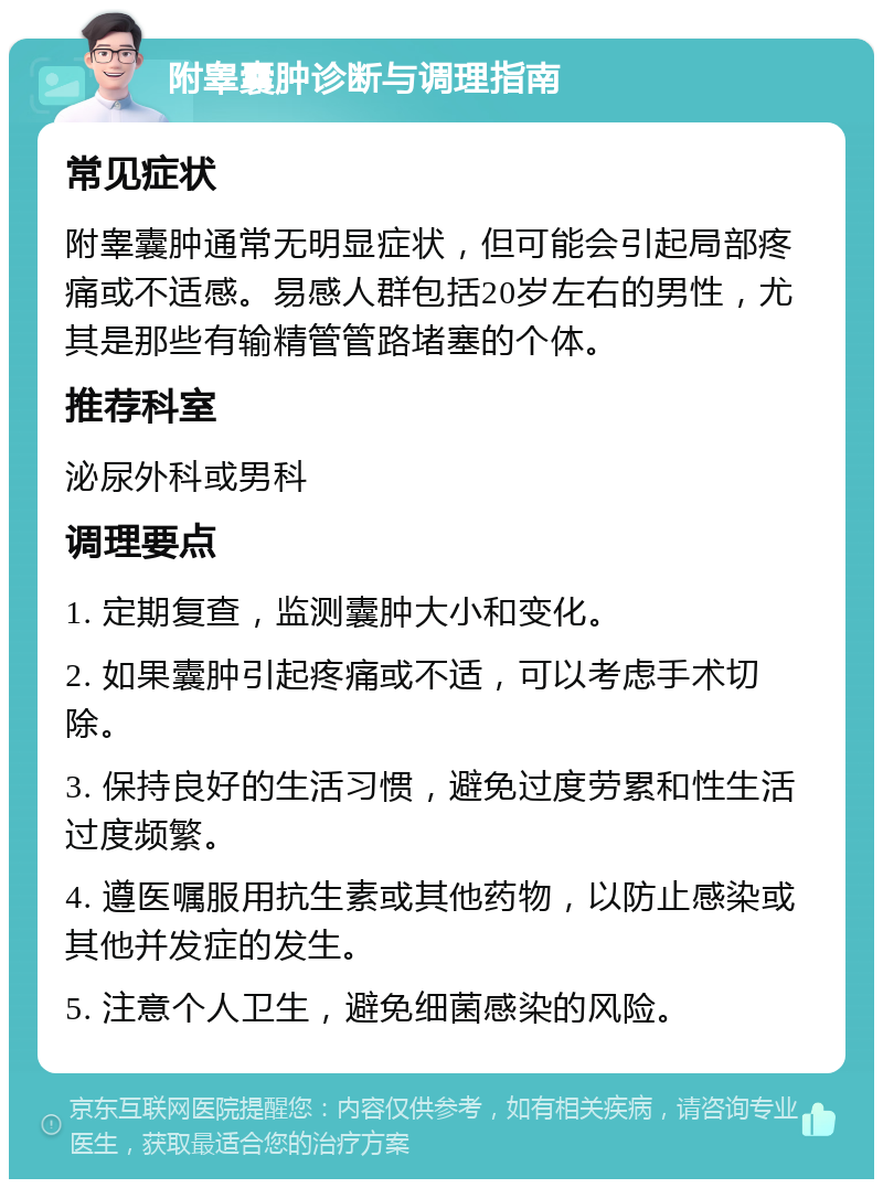 附睾囊肿诊断与调理指南 常见症状 附睾囊肿通常无明显症状，但可能会引起局部疼痛或不适感。易感人群包括20岁左右的男性，尤其是那些有输精管管路堵塞的个体。 推荐科室 泌尿外科或男科 调理要点 1. 定期复查，监测囊肿大小和变化。 2. 如果囊肿引起疼痛或不适，可以考虑手术切除。 3. 保持良好的生活习惯，避免过度劳累和性生活过度频繁。 4. 遵医嘱服用抗生素或其他药物，以防止感染或其他并发症的发生。 5. 注意个人卫生，避免细菌感染的风险。