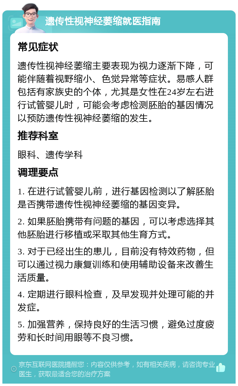 遗传性视神经萎缩就医指南 常见症状 遗传性视神经萎缩主要表现为视力逐渐下降，可能伴随着视野缩小、色觉异常等症状。易感人群包括有家族史的个体，尤其是女性在24岁左右进行试管婴儿时，可能会考虑检测胚胎的基因情况以预防遗传性视神经萎缩的发生。 推荐科室 眼科、遗传学科 调理要点 1. 在进行试管婴儿前，进行基因检测以了解胚胎是否携带遗传性视神经萎缩的基因变异。 2. 如果胚胎携带有问题的基因，可以考虑选择其他胚胎进行移植或采取其他生育方式。 3. 对于已经出生的患儿，目前没有特效药物，但可以通过视力康复训练和使用辅助设备来改善生活质量。 4. 定期进行眼科检查，及早发现并处理可能的并发症。 5. 加强营养，保持良好的生活习惯，避免过度疲劳和长时间用眼等不良习惯。