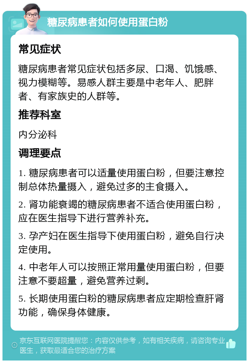 糖尿病患者如何使用蛋白粉 常见症状 糖尿病患者常见症状包括多尿、口渴、饥饿感、视力模糊等。易感人群主要是中老年人、肥胖者、有家族史的人群等。 推荐科室 内分泌科 调理要点 1. 糖尿病患者可以适量使用蛋白粉，但要注意控制总体热量摄入，避免过多的主食摄入。 2. 肾功能衰竭的糖尿病患者不适合使用蛋白粉，应在医生指导下进行营养补充。 3. 孕产妇在医生指导下使用蛋白粉，避免自行决定使用。 4. 中老年人可以按照正常用量使用蛋白粉，但要注意不要超量，避免营养过剩。 5. 长期使用蛋白粉的糖尿病患者应定期检查肝肾功能，确保身体健康。