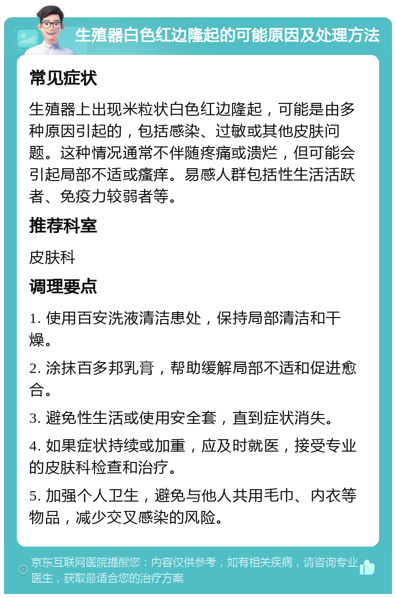 生殖器白色红边隆起的可能原因及处理方法 常见症状 生殖器上出现米粒状白色红边隆起，可能是由多种原因引起的，包括感染、过敏或其他皮肤问题。这种情况通常不伴随疼痛或溃烂，但可能会引起局部不适或瘙痒。易感人群包括性生活活跃者、免疫力较弱者等。 推荐科室 皮肤科 调理要点 1. 使用百安洗液清洁患处，保持局部清洁和干燥。 2. 涂抹百多邦乳膏，帮助缓解局部不适和促进愈合。 3. 避免性生活或使用安全套，直到症状消失。 4. 如果症状持续或加重，应及时就医，接受专业的皮肤科检查和治疗。 5. 加强个人卫生，避免与他人共用毛巾、内衣等物品，减少交叉感染的风险。