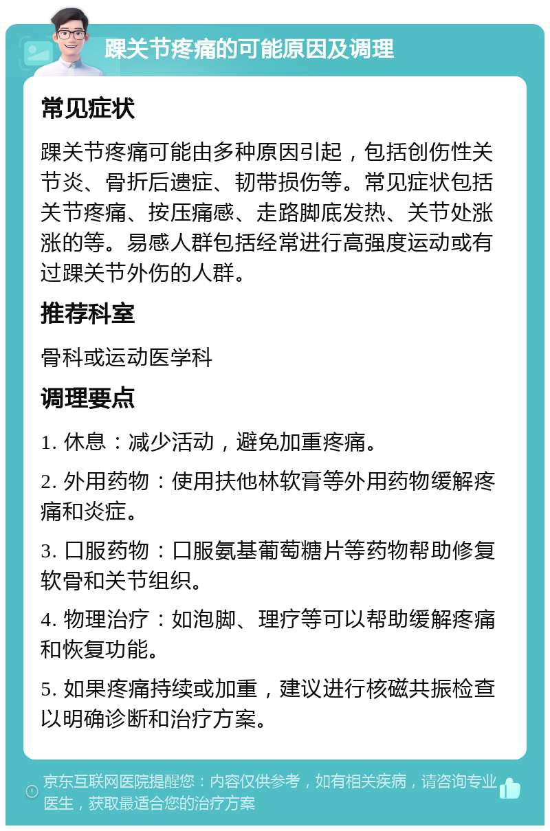 踝关节疼痛的可能原因及调理 常见症状 踝关节疼痛可能由多种原因引起，包括创伤性关节炎、骨折后遗症、韧带损伤等。常见症状包括关节疼痛、按压痛感、走路脚底发热、关节处涨涨的等。易感人群包括经常进行高强度运动或有过踝关节外伤的人群。 推荐科室 骨科或运动医学科 调理要点 1. 休息：减少活动，避免加重疼痛。 2. 外用药物：使用扶他林软膏等外用药物缓解疼痛和炎症。 3. 口服药物：口服氨基葡萄糖片等药物帮助修复软骨和关节组织。 4. 物理治疗：如泡脚、理疗等可以帮助缓解疼痛和恢复功能。 5. 如果疼痛持续或加重，建议进行核磁共振检查以明确诊断和治疗方案。