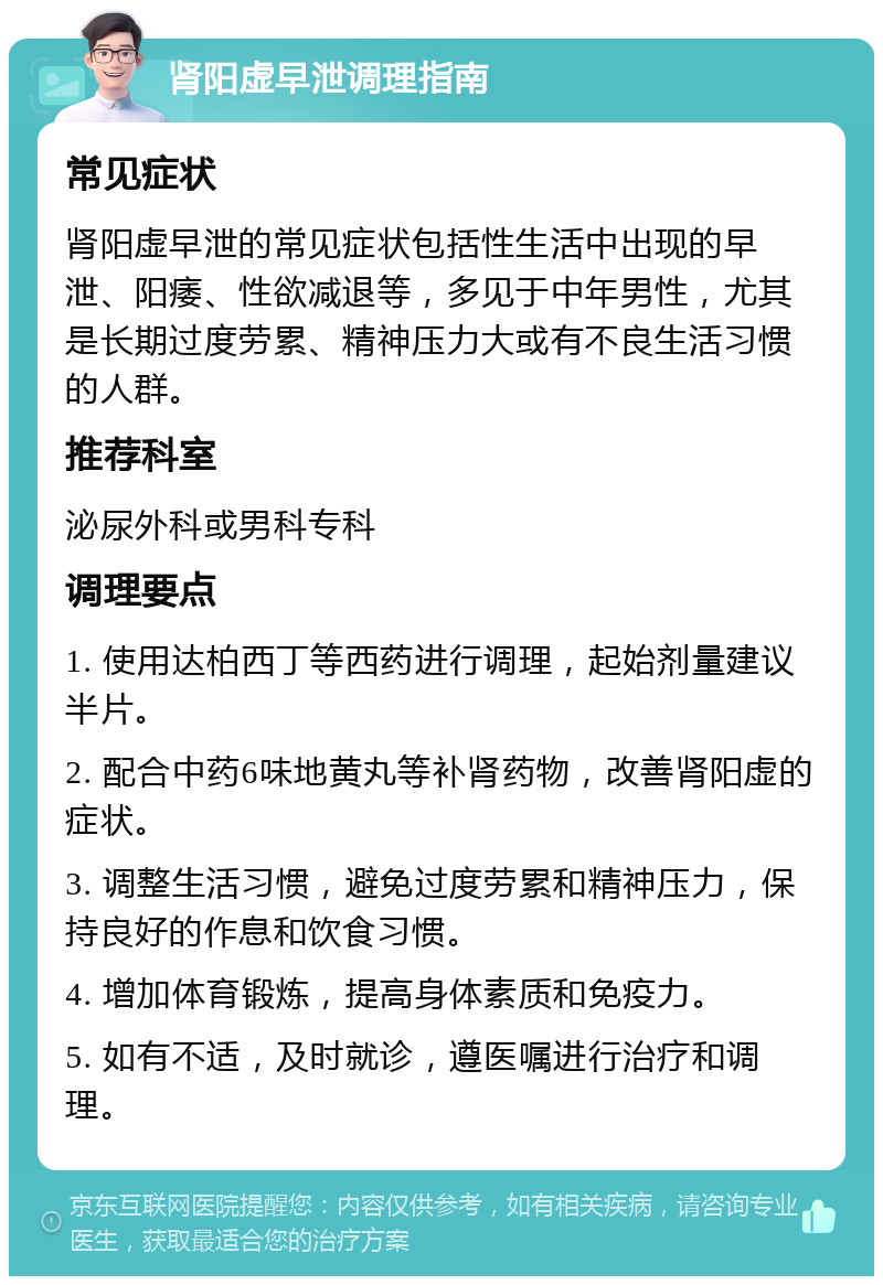 肾阳虚早泄调理指南 常见症状 肾阳虚早泄的常见症状包括性生活中出现的早泄、阳痿、性欲减退等，多见于中年男性，尤其是长期过度劳累、精神压力大或有不良生活习惯的人群。 推荐科室 泌尿外科或男科专科 调理要点 1. 使用达柏西丁等西药进行调理，起始剂量建议半片。 2. 配合中药6味地黄丸等补肾药物，改善肾阳虚的症状。 3. 调整生活习惯，避免过度劳累和精神压力，保持良好的作息和饮食习惯。 4. 增加体育锻炼，提高身体素质和免疫力。 5. 如有不适，及时就诊，遵医嘱进行治疗和调理。