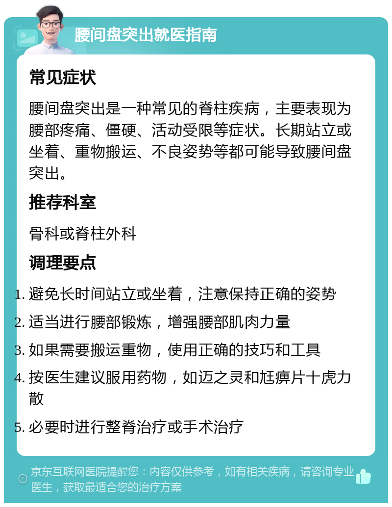 腰间盘突出就医指南 常见症状 腰间盘突出是一种常见的脊柱疾病，主要表现为腰部疼痛、僵硬、活动受限等症状。长期站立或坐着、重物搬运、不良姿势等都可能导致腰间盘突出。 推荐科室 骨科或脊柱外科 调理要点 避免长时间站立或坐着，注意保持正确的姿势 适当进行腰部锻炼，增强腰部肌肉力量 如果需要搬运重物，使用正确的技巧和工具 按医生建议服用药物，如迈之灵和尪痹片十虎力散 必要时进行整脊治疗或手术治疗