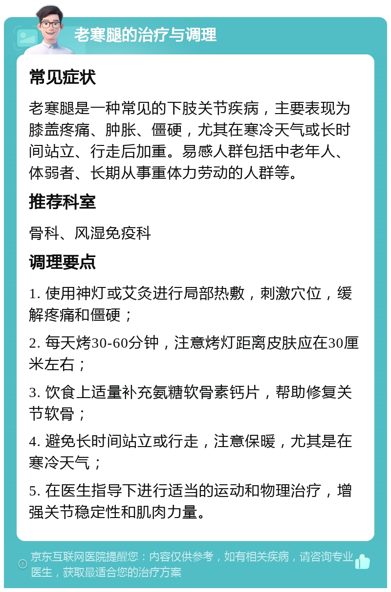 老寒腿的治疗与调理 常见症状 老寒腿是一种常见的下肢关节疾病，主要表现为膝盖疼痛、肿胀、僵硬，尤其在寒冷天气或长时间站立、行走后加重。易感人群包括中老年人、体弱者、长期从事重体力劳动的人群等。 推荐科室 骨科、风湿免疫科 调理要点 1. 使用神灯或艾灸进行局部热敷，刺激穴位，缓解疼痛和僵硬； 2. 每天烤30-60分钟，注意烤灯距离皮肤应在30厘米左右； 3. 饮食上适量补充氨糖软骨素钙片，帮助修复关节软骨； 4. 避免长时间站立或行走，注意保暖，尤其是在寒冷天气； 5. 在医生指导下进行适当的运动和物理治疗，增强关节稳定性和肌肉力量。