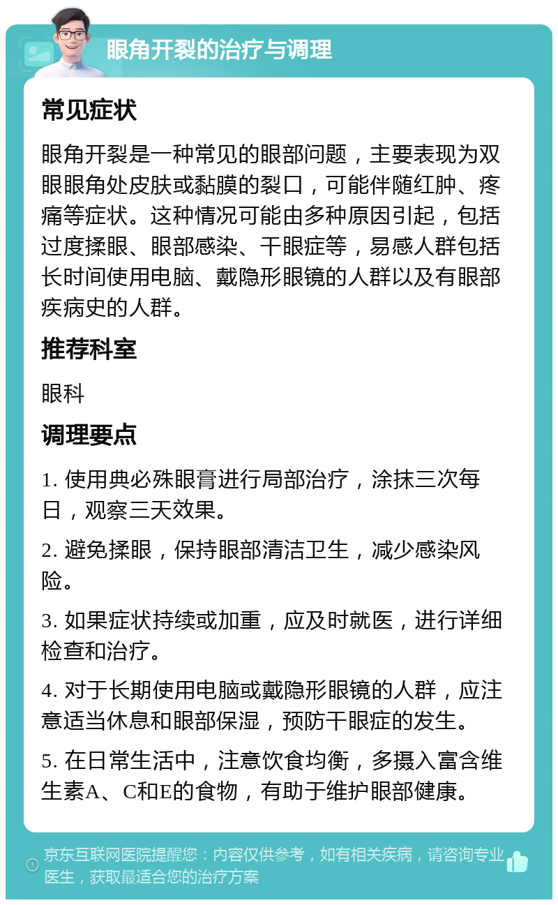 眼角开裂的治疗与调理 常见症状 眼角开裂是一种常见的眼部问题，主要表现为双眼眼角处皮肤或黏膜的裂口，可能伴随红肿、疼痛等症状。这种情况可能由多种原因引起，包括过度揉眼、眼部感染、干眼症等，易感人群包括长时间使用电脑、戴隐形眼镜的人群以及有眼部疾病史的人群。 推荐科室 眼科 调理要点 1. 使用典必殊眼膏进行局部治疗，涂抹三次每日，观察三天效果。 2. 避免揉眼，保持眼部清洁卫生，减少感染风险。 3. 如果症状持续或加重，应及时就医，进行详细检查和治疗。 4. 对于长期使用电脑或戴隐形眼镜的人群，应注意适当休息和眼部保湿，预防干眼症的发生。 5. 在日常生活中，注意饮食均衡，多摄入富含维生素A、C和E的食物，有助于维护眼部健康。