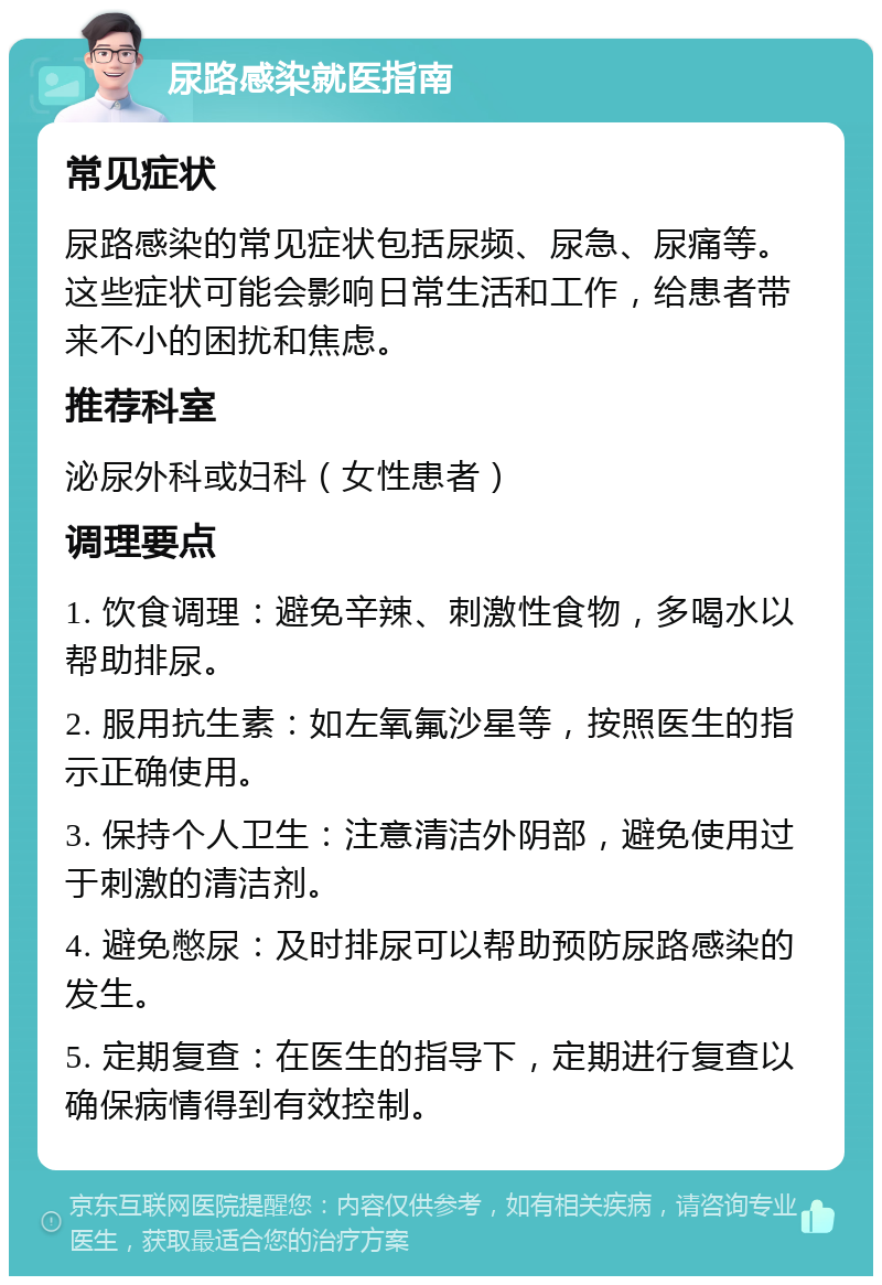 尿路感染就医指南 常见症状 尿路感染的常见症状包括尿频、尿急、尿痛等。这些症状可能会影响日常生活和工作，给患者带来不小的困扰和焦虑。 推荐科室 泌尿外科或妇科（女性患者） 调理要点 1. 饮食调理：避免辛辣、刺激性食物，多喝水以帮助排尿。 2. 服用抗生素：如左氧氟沙星等，按照医生的指示正确使用。 3. 保持个人卫生：注意清洁外阴部，避免使用过于刺激的清洁剂。 4. 避免憋尿：及时排尿可以帮助预防尿路感染的发生。 5. 定期复查：在医生的指导下，定期进行复查以确保病情得到有效控制。