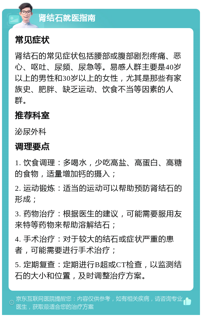 肾结石就医指南 常见症状 肾结石的常见症状包括腰部或腹部剧烈疼痛、恶心、呕吐、尿频、尿急等。易感人群主要是40岁以上的男性和30岁以上的女性，尤其是那些有家族史、肥胖、缺乏运动、饮食不当等因素的人群。 推荐科室 泌尿外科 调理要点 1. 饮食调理：多喝水，少吃高盐、高蛋白、高糖的食物，适量增加钙的摄入； 2. 运动锻炼：适当的运动可以帮助预防肾结石的形成； 3. 药物治疗：根据医生的建议，可能需要服用友来特等药物来帮助溶解结石； 4. 手术治疗：对于较大的结石或症状严重的患者，可能需要进行手术治疗； 5. 定期复查：定期进行B超或CT检查，以监测结石的大小和位置，及时调整治疗方案。