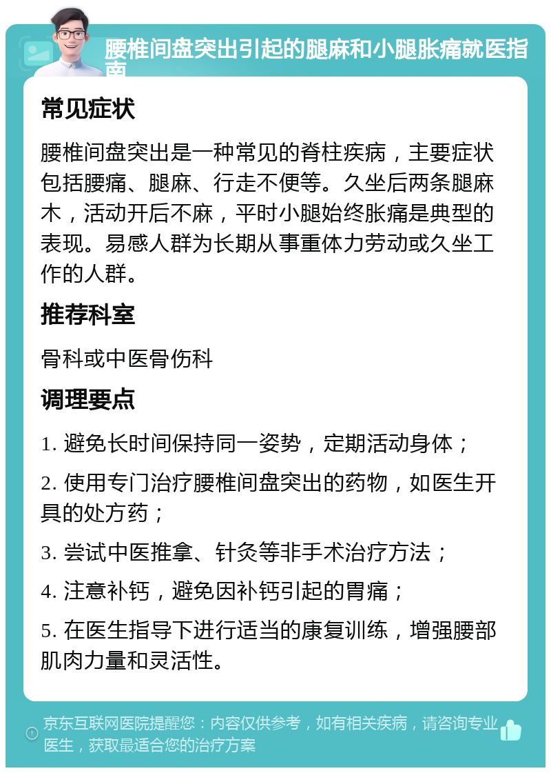 腰椎间盘突出引起的腿麻和小腿胀痛就医指南 常见症状 腰椎间盘突出是一种常见的脊柱疾病，主要症状包括腰痛、腿麻、行走不便等。久坐后两条腿麻木，活动开后不麻，平时小腿始终胀痛是典型的表现。易感人群为长期从事重体力劳动或久坐工作的人群。 推荐科室 骨科或中医骨伤科 调理要点 1. 避免长时间保持同一姿势，定期活动身体； 2. 使用专门治疗腰椎间盘突出的药物，如医生开具的处方药； 3. 尝试中医推拿、针灸等非手术治疗方法； 4. 注意补钙，避免因补钙引起的胃痛； 5. 在医生指导下进行适当的康复训练，增强腰部肌肉力量和灵活性。