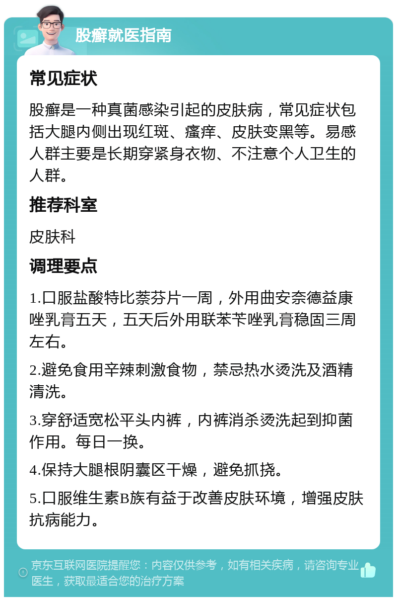 股癣就医指南 常见症状 股癣是一种真菌感染引起的皮肤病，常见症状包括大腿内侧出现红斑、瘙痒、皮肤变黑等。易感人群主要是长期穿紧身衣物、不注意个人卫生的人群。 推荐科室 皮肤科 调理要点 1.口服盐酸特比萘芬片一周，外用曲安奈德益康唑乳膏五天，五天后外用联苯苄唑乳膏稳固三周左右。 2.避免食用辛辣刺激食物，禁忌热水烫洗及酒精清洗。 3.穿舒适宽松平头内裤，内裤消杀烫洗起到抑菌作用。每日一换。 4.保持大腿根阴囊区干燥，避免抓挠。 5.口服维生素B族有益于改善皮肤环境，增强皮肤抗病能力。