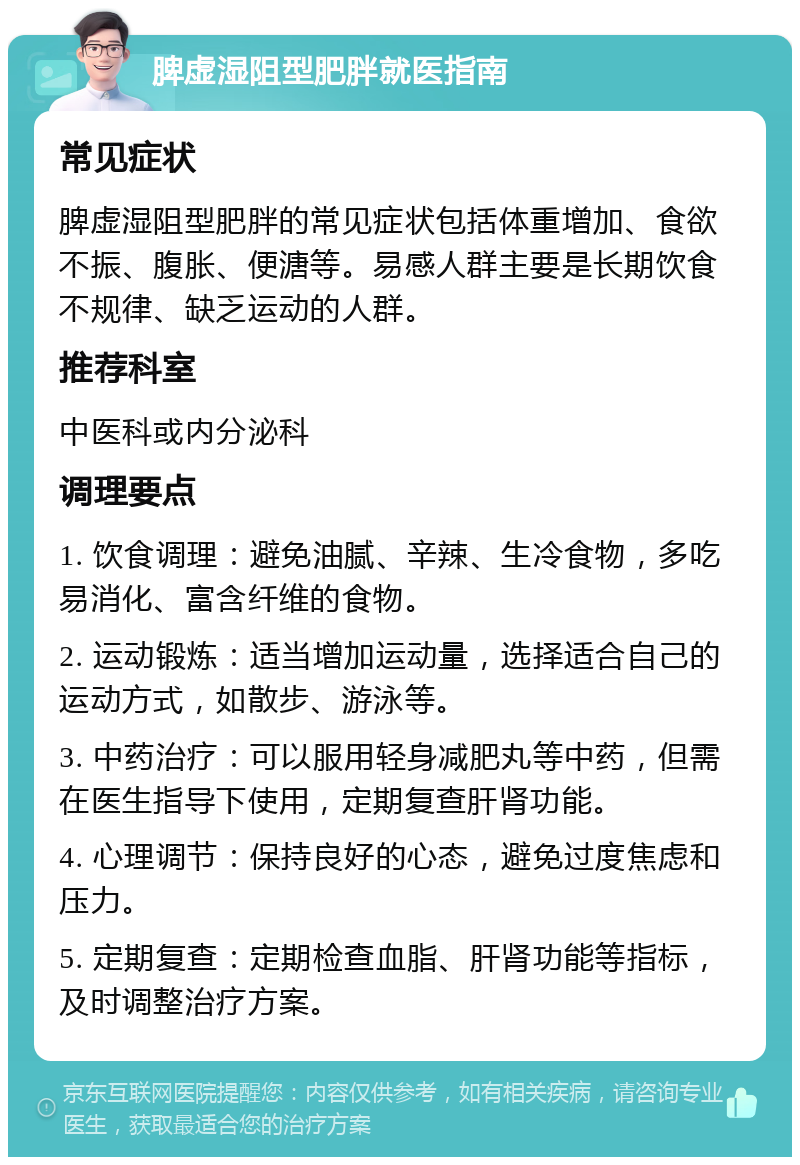 脾虚湿阻型肥胖就医指南 常见症状 脾虚湿阻型肥胖的常见症状包括体重增加、食欲不振、腹胀、便溏等。易感人群主要是长期饮食不规律、缺乏运动的人群。 推荐科室 中医科或内分泌科 调理要点 1. 饮食调理：避免油腻、辛辣、生冷食物，多吃易消化、富含纤维的食物。 2. 运动锻炼：适当增加运动量，选择适合自己的运动方式，如散步、游泳等。 3. 中药治疗：可以服用轻身减肥丸等中药，但需在医生指导下使用，定期复查肝肾功能。 4. 心理调节：保持良好的心态，避免过度焦虑和压力。 5. 定期复查：定期检查血脂、肝肾功能等指标，及时调整治疗方案。