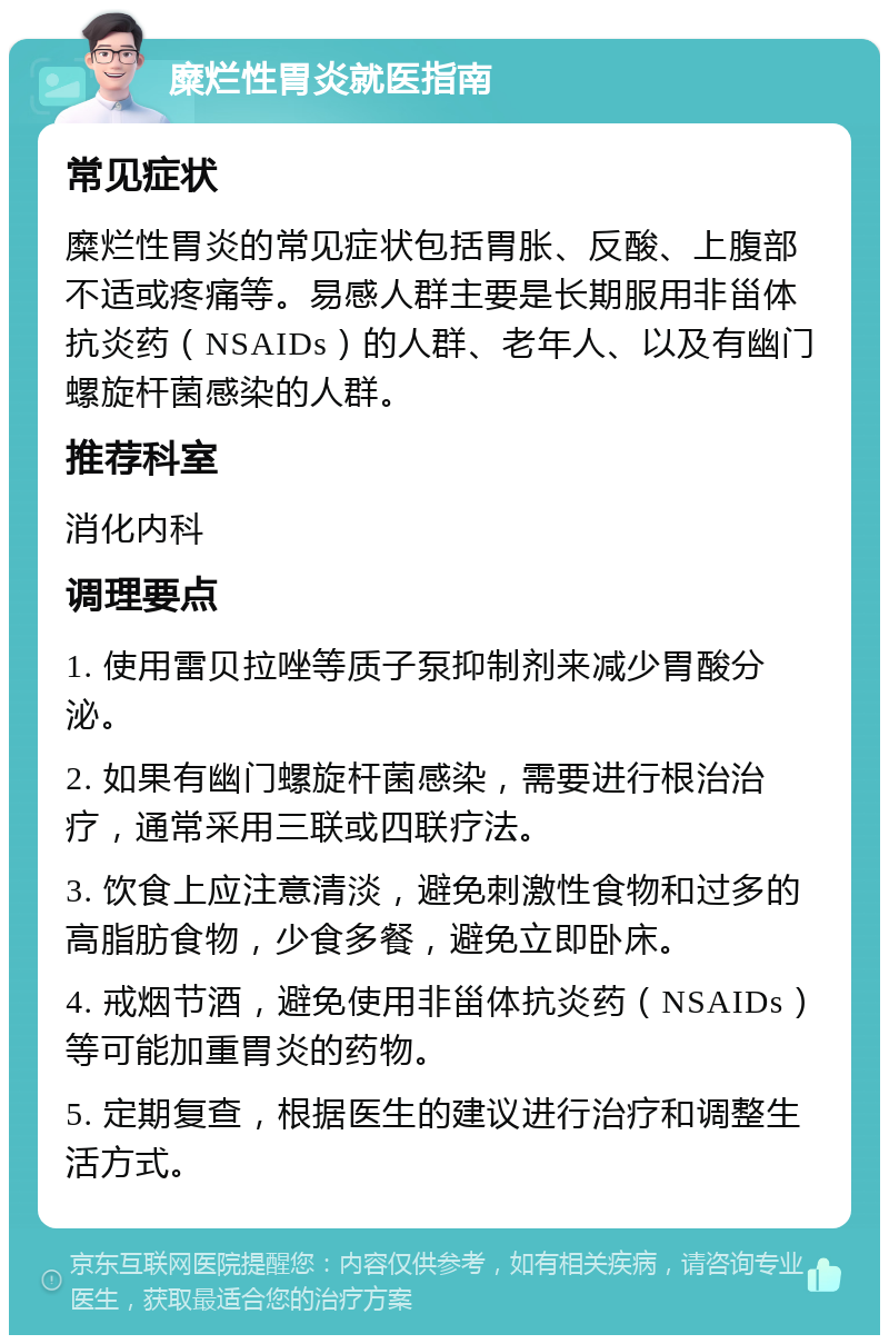 糜烂性胃炎就医指南 常见症状 糜烂性胃炎的常见症状包括胃胀、反酸、上腹部不适或疼痛等。易感人群主要是长期服用非甾体抗炎药（NSAIDs）的人群、老年人、以及有幽门螺旋杆菌感染的人群。 推荐科室 消化内科 调理要点 1. 使用雷贝拉唑等质子泵抑制剂来减少胃酸分泌。 2. 如果有幽门螺旋杆菌感染，需要进行根治治疗，通常采用三联或四联疗法。 3. 饮食上应注意清淡，避免刺激性食物和过多的高脂肪食物，少食多餐，避免立即卧床。 4. 戒烟节酒，避免使用非甾体抗炎药（NSAIDs）等可能加重胃炎的药物。 5. 定期复查，根据医生的建议进行治疗和调整生活方式。