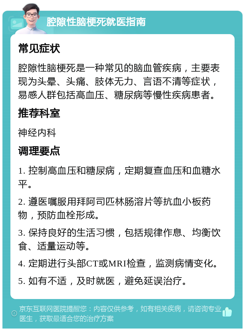 腔隙性脑梗死就医指南 常见症状 腔隙性脑梗死是一种常见的脑血管疾病，主要表现为头晕、头痛、肢体无力、言语不清等症状，易感人群包括高血压、糖尿病等慢性疾病患者。 推荐科室 神经内科 调理要点 1. 控制高血压和糖尿病，定期复查血压和血糖水平。 2. 遵医嘱服用拜阿司匹林肠溶片等抗血小板药物，预防血栓形成。 3. 保持良好的生活习惯，包括规律作息、均衡饮食、适量运动等。 4. 定期进行头部CT或MRI检查，监测病情变化。 5. 如有不适，及时就医，避免延误治疗。