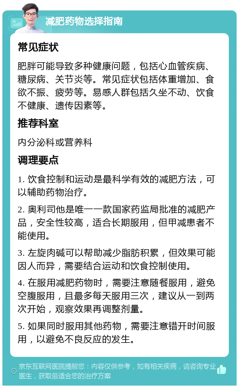 减肥药物选择指南 常见症状 肥胖可能导致多种健康问题，包括心血管疾病、糖尿病、关节炎等。常见症状包括体重增加、食欲不振、疲劳等。易感人群包括久坐不动、饮食不健康、遗传因素等。 推荐科室 内分泌科或营养科 调理要点 1. 饮食控制和运动是最科学有效的减肥方法，可以辅助药物治疗。 2. 奥利司他是唯一一款国家药监局批准的减肥产品，安全性较高，适合长期服用，但甲减患者不能使用。 3. 左旋肉碱可以帮助减少脂肪积累，但效果可能因人而异，需要结合运动和饮食控制使用。 4. 在服用减肥药物时，需要注意随餐服用，避免空腹服用，且最多每天服用三次，建议从一到两次开始，观察效果再调整剂量。 5. 如果同时服用其他药物，需要注意错开时间服用，以避免不良反应的发生。