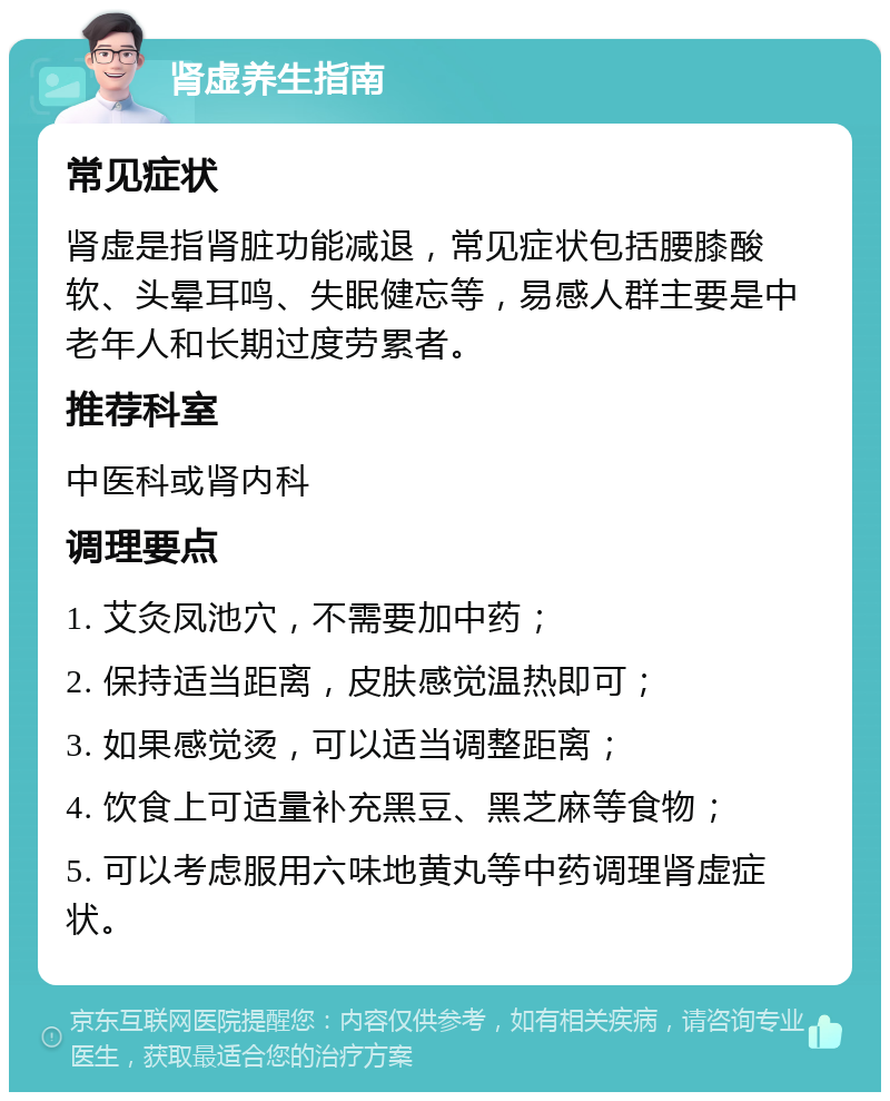 肾虚养生指南 常见症状 肾虚是指肾脏功能减退，常见症状包括腰膝酸软、头晕耳鸣、失眠健忘等，易感人群主要是中老年人和长期过度劳累者。 推荐科室 中医科或肾内科 调理要点 1. 艾灸凤池穴，不需要加中药； 2. 保持适当距离，皮肤感觉温热即可； 3. 如果感觉烫，可以适当调整距离； 4. 饮食上可适量补充黑豆、黑芝麻等食物； 5. 可以考虑服用六味地黄丸等中药调理肾虚症状。