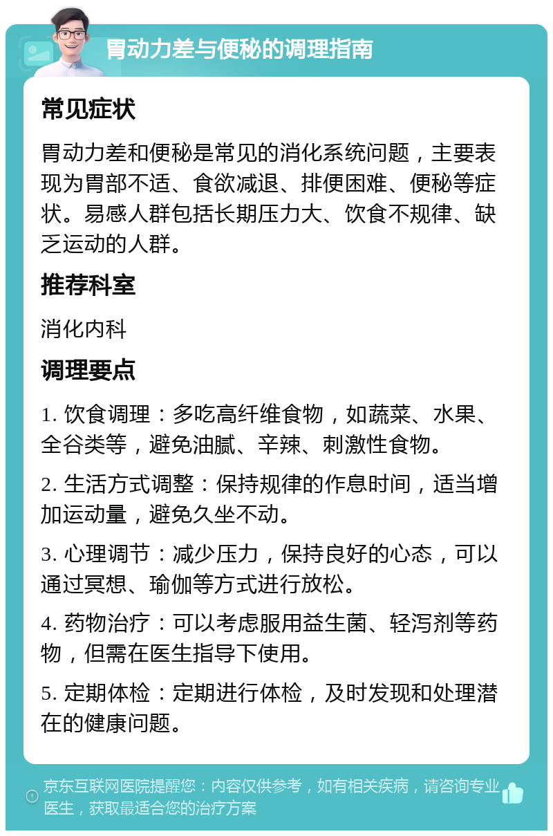 胃动力差与便秘的调理指南 常见症状 胃动力差和便秘是常见的消化系统问题，主要表现为胃部不适、食欲减退、排便困难、便秘等症状。易感人群包括长期压力大、饮食不规律、缺乏运动的人群。 推荐科室 消化内科 调理要点 1. 饮食调理：多吃高纤维食物，如蔬菜、水果、全谷类等，避免油腻、辛辣、刺激性食物。 2. 生活方式调整：保持规律的作息时间，适当增加运动量，避免久坐不动。 3. 心理调节：减少压力，保持良好的心态，可以通过冥想、瑜伽等方式进行放松。 4. 药物治疗：可以考虑服用益生菌、轻泻剂等药物，但需在医生指导下使用。 5. 定期体检：定期进行体检，及时发现和处理潜在的健康问题。