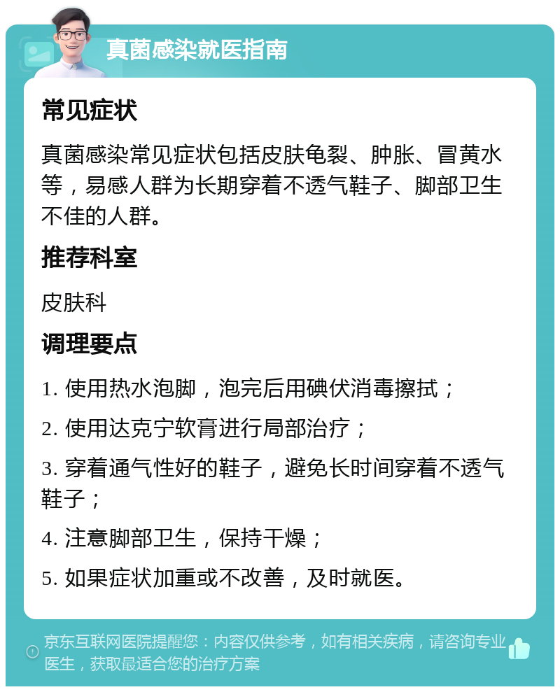 真菌感染就医指南 常见症状 真菌感染常见症状包括皮肤龟裂、肿胀、冒黄水等，易感人群为长期穿着不透气鞋子、脚部卫生不佳的人群。 推荐科室 皮肤科 调理要点 1. 使用热水泡脚，泡完后用碘伏消毒擦拭； 2. 使用达克宁软膏进行局部治疗； 3. 穿着通气性好的鞋子，避免长时间穿着不透气鞋子； 4. 注意脚部卫生，保持干燥； 5. 如果症状加重或不改善，及时就医。