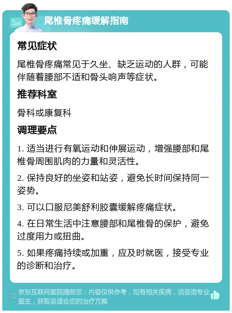 尾椎骨疼痛缓解指南 常见症状 尾椎骨疼痛常见于久坐、缺乏运动的人群，可能伴随着腰部不适和骨头响声等症状。 推荐科室 骨科或康复科 调理要点 1. 适当进行有氧运动和伸展运动，增强腰部和尾椎骨周围肌肉的力量和灵活性。 2. 保持良好的坐姿和站姿，避免长时间保持同一姿势。 3. 可以口服尼美舒利胶囊缓解疼痛症状。 4. 在日常生活中注意腰部和尾椎骨的保护，避免过度用力或扭曲。 5. 如果疼痛持续或加重，应及时就医，接受专业的诊断和治疗。