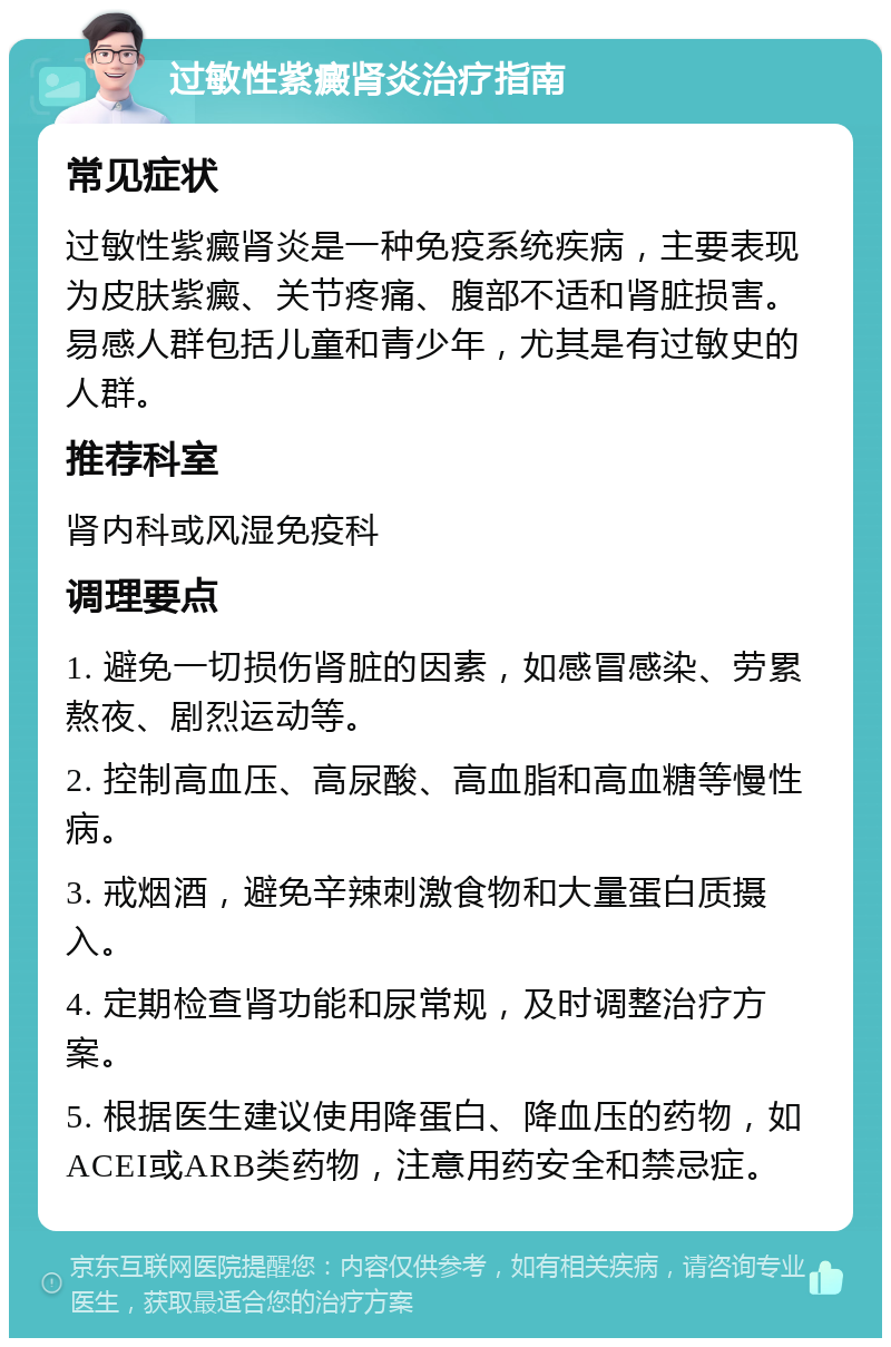 过敏性紫癜肾炎治疗指南 常见症状 过敏性紫癜肾炎是一种免疫系统疾病，主要表现为皮肤紫癜、关节疼痛、腹部不适和肾脏损害。易感人群包括儿童和青少年，尤其是有过敏史的人群。 推荐科室 肾内科或风湿免疫科 调理要点 1. 避免一切损伤肾脏的因素，如感冒感染、劳累熬夜、剧烈运动等。 2. 控制高血压、高尿酸、高血脂和高血糖等慢性病。 3. 戒烟酒，避免辛辣刺激食物和大量蛋白质摄入。 4. 定期检查肾功能和尿常规，及时调整治疗方案。 5. 根据医生建议使用降蛋白、降血压的药物，如ACEI或ARB类药物，注意用药安全和禁忌症。