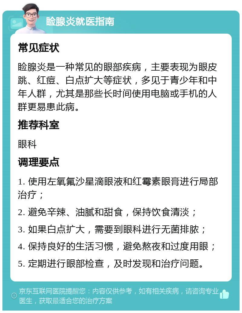 睑腺炎就医指南 常见症状 睑腺炎是一种常见的眼部疾病，主要表现为眼皮跳、红痘、白点扩大等症状，多见于青少年和中年人群，尤其是那些长时间使用电脑或手机的人群更易患此病。 推荐科室 眼科 调理要点 1. 使用左氧氟沙星滴眼液和红霉素眼膏进行局部治疗； 2. 避免辛辣、油腻和甜食，保持饮食清淡； 3. 如果白点扩大，需要到眼科进行无菌排脓； 4. 保持良好的生活习惯，避免熬夜和过度用眼； 5. 定期进行眼部检查，及时发现和治疗问题。