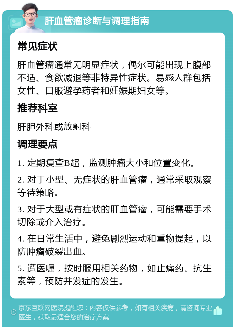 肝血管瘤诊断与调理指南 常见症状 肝血管瘤通常无明显症状，偶尔可能出现上腹部不适、食欲减退等非特异性症状。易感人群包括女性、口服避孕药者和妊娠期妇女等。 推荐科室 肝胆外科或放射科 调理要点 1. 定期复查B超，监测肿瘤大小和位置变化。 2. 对于小型、无症状的肝血管瘤，通常采取观察等待策略。 3. 对于大型或有症状的肝血管瘤，可能需要手术切除或介入治疗。 4. 在日常生活中，避免剧烈运动和重物提起，以防肿瘤破裂出血。 5. 遵医嘱，按时服用相关药物，如止痛药、抗生素等，预防并发症的发生。